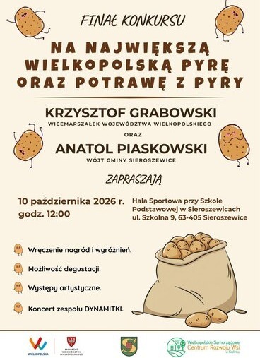 INAŁ KONKURSU NA NAJWIĘKSZĄ WIELKOPOLSKA PYRĘ ORAZ POTRAWĘ Z PYRY KRZYSZTOF GRABOWSKI WICEMARSZAŁEK WOJEW&Oacute;DZTWA WIELKOPOLSKIEGO ORAZ ANATOL PIASKOWSKI W&Oacute;JT GMINY SIEROSZEWICE ZAPRASZAJĄ 10 października 2026 r. Hala Sportowa przy Szkole godz. 12:00 Podstawowej w Sieroszewicach ul. Szkolna 9, 63-405 Sieroszewice Wręczenie nagr&oacute;d i wyr&oacute;żnień. Możliwość degustacji. Występy artystyczne. Koncert zespołu DYNAMITKI. WIELKOPOLSKA SAMORZĄD WOJEW&Oacute;DZTWA WIELKOPOLSKIEGO Wielkopolskie Samorządowe Centrum Rozwoju Wsi w Sielinku