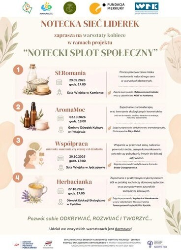 1 Notecka LGD FUNDACJA MERKURY WFK Wielkopolska Rada Koordynacyjna Związek Organizacji Pazarządowych NOTECKA SIEĆ LIDEREK zaprasza na warsztaty kobiece w ramach projektu "NOTECKI SPLOT SPOŁECZNY" SERomania 29.09.2026 godz. 17:00 Sala Wiejska w Kamionce Proces przetwarzania mleka i wykonanie naturalnego sera w warunkach domowych. Zajęcia poprowadzi Małgorzata Jastrzębska wraz z członkiniami KGW w Kamionce. AromaMoc 02.10.2026 godz. 18:00 Gminny Ośrodek Kultury w Połajewie Wsp&oacute;łpraca mrzonki, marzenia czy realny cel działania 20.10.2026 godz. 17:00 Sala Wiejska w Jędrzejewie Zapoznanie z aromaterapią oraz tworzenie ekologicznych kosmetyk&oacute;w (roll-on do masażu, osobisty inhalator na wakacje, naturalny dezodorant) Zajęcia poprowadzi certyfikowana aromaterapeutka, fitoterapeutka Alicja Bałut. Wsparcie w pracy nad sobą, nabraniu pewności siebie, jasnym komunikowaniu potrzeb czy pobudzaniu innych do dalszej aktywności. Zajęcia poprowadzi certyfikowana trenerka Beata Grzegorzewska. 4 Herbacianka 27.10.2026 godz. 17:00 Ośrodek Edukacji Ekologicznej w Rychliku Zapoznanie z praktycznym wykorzystaniem zi&oacute;ł w polskiej kuchni czy domowej apteczce oraz przygotowanie autorskich kompozycji ziołowych. Zajęcia poprowadzi Agnieszka Warnkowska wraz z członkiniami Stowarzyszenia Towarzystwo Przyjaci&oacute;ł Wsi Rychlik. Pozw&oacute;l sobie ODKRYWAĆ, ROZWIJAĆ I TWORZYĆ... Udział we wszystkich warsztatach jest darmowy! KOMITET DO SPRAW POŻYTKU PUBLICZNEGO INIW SFINANSOWANO ZE ŚRODK&Oacute;W NARODOWEGO INSTYTUTU WOLNOŚCI - CENTRUM ROZWOJU SPOŁECZEŃSTWA OBYWATELSKIEGO W RAMACH RZĄDOWEGO PROGRAMU FUNDUSZ INICJATYW OBYWATELSKICH NOWEFIO NA LATA 2021-2030 Program Funduszy Obywatelskich no lata 2021-2030