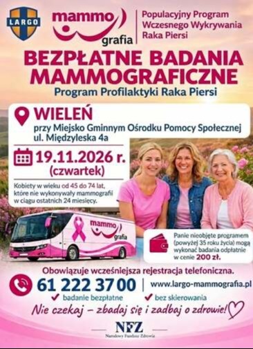 Populacyjny Program Wczesnego Wykrywania Raka Piersi BEZPŁATNE BADANIA MAMMOGRAFICZNE Program Profilaktyki Raka Piersi WIELEŃ przy Miejsko Gminnym Ośrodku Pomocy Społecznej ul. Międzyleska 4a 19.11.2026 r. (czwartek) Kobiety w wieku od 45 do 74 lat, kt&oacute;re nie wykonywały mammografii w ciągu ostatnich 24 miesięcy. mammo grafia Panie nieobjęte programem (powyżej 35 roku życia) mogą wykonać badania odpłatnie w cenie 200 zł. Obowiązuje wcześniejsza rejestracja telefoniczna. 61 222 3700 www.largo-mammografia.pl badanie bezpłatne bez skierowania Nie czekaj - zbadaj się i zadbaj o zdrowie!♡ NFZ Narodowy Fundusz Zdrowia
