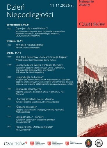 Dzień Niepodległości poniedziałek,  11.11.2026 r.  09.11 16:00 Czym jest dla mnie Wolność? Rodzinne warsztaty tworzenia kotylion&oacute;w oraz wsp&oacute;lne tworzenie instalacji "Czym dla mnie jest Wolność", CzDK, Pracownia kreatywna wtorek, 10.11 12:00 XXVI Bieg Niepodległości Park im. Stanisława Staszica środa, 11.11 10:00 XXIII Rajd Rowerowy,,Po Marcinowego Rogala" Wyjazd sprzed Czarnkowskiego Domu Kultury 11:00 12:00 12:30 12:30 13:00 17:00 19:00 Uroczysta Msza Święta w intencji Ojczyzny z udziałem poczt&oacute;w sztandarowych, Ch&oacute;ru,,Harmonia", Czarnkowskiej Orkiestry Dętej oraz harcerzy, Kości&oacute;ł pw. św. Marii Magdaleny &bdquo;Niepodległa do hymnu!" Przejście pod Pomnik Powstańc&oacute;w Wielkopolskich z udziałem poczt&oacute;w sztandarowych i Czarnkowskiej Orkiestry Dętej, złożenie kwiat&oacute;w oraz wsp&oacute;lne odśpiewanie hymnu państwowego i &bdquo;Roty" Śpiewanki patriotyczne wsp&oacute;lne śpiewanie z udziałem Ch&oacute;ru "Harmonia", Plac Wolności - Turniej Strzelecki na św. Marcina Kurkowe Bractwo Strzeleckie, strzelnica w Sarbce "Śladami Wolności" Spacer z Muzealnikami - start przy Pomniku Powstańca Wielkopolskiego "Być patriotą..." - koncert z udziałem uczni&oacute;w SP1 i lokalnych artyst&oacute;w, Kino,Światowid" Premiera filmu &bdquo;Nasza rewolucja" Kino,,Światowid" Czarnk&oacute;w Czarnk&oacute;w Miejskie Centrum Kultury w Czarnkowie Ośrodek Muzeum Sportu i Rekreacji w Czarnkowie Ziemi Czarnkowskiej ARNK