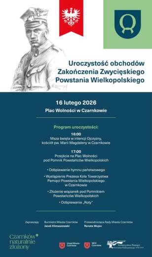 Uroczystość obchod&oacute;w Zakończenia Zwycięskiego Powstania Wielkopolskiego 16 lutego 2026 Plac Wolności w&nbsp;Czarnkowie Program uroczystości: 16:00 Msza święta w&nbsp;intencji Ojczyzny, kości&oacute;ł pw. Marii Magdaleny w&nbsp;Czarnkowie 17:00 Przejście na&nbsp;Plac Wolności pod Po