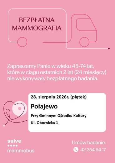 BEZPŁATNA MAMMOGRAFIA Zapraszamy Panie w wieku 45-74 lat, kt&oacute;re w ciągu ostatnich 2 lat (24 miesięcy) nie wykonywały bezpłatnego badania. salve 28. sierpnia 2026r. (piątek) Połajewo Przy Gminnym Ośrodku Kultury Ul. Obornicka 1 mammobus Um&oacute;w badanie: 42 25