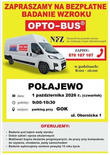 ZAPRASZAMY NA BEZPŁATNE BADANIE WZROKU OPTO-BUS OPTO-BUS NEZ Nasza firma posiada umowę na realizację recept refundowanych ZAPISY: 570 107 107 w godzinach: 8:00 - 16:00 data: POŁAJEWO 1 października 2026 r. (czwartek) godziny: 9:00-10:30 miejsce: parking p