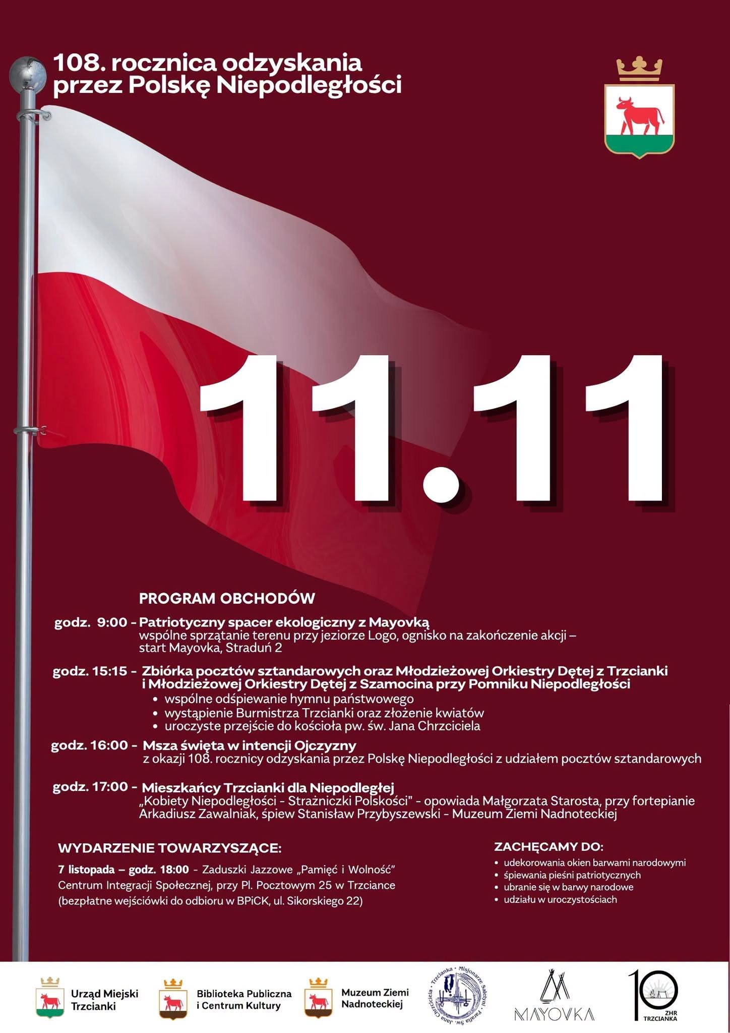 108. rocznica odzyskania przez Polskę Niepodległości 11.11 PROGRAM OBCHOD&Oacute;W godz. 9:00 - Patriotyczny spacer ekologiczny z&nbsp;Mayovką wsp&oacute;lne sprzątanie terenu przy jeziorze Logo, ognisko na&nbsp;zakończenie akcji - start Mayovka, Stradun 2 godz. 15:15 - Zbi&oacute;rka poczt&oacute;w sztandarowych oraz&nbsp;Młodzieżowej Orkiestry Dętej z&nbsp;Trzcianki i&nbsp;Młodzieżowej Orkiestry Dętej z&nbsp;Szamocina przy Pomniku Niepodległości &bull; &bull; wsp&oacute;lne odśpiewanie hymnu państwowego wystąpienie Burmistrza Trzcianki oraz&nbsp;złożenie kwiat&oacute;w uroczyste przejście do kościoła pw. św. Jana Chrzciciela godz. 16:00 - Msza święta w&nbsp;intencji Ojczyzny z&nbsp;okazji 108. rocznicy odzyskania przez Polskę Niepodległości z&nbsp;udziałem poczt&oacute;w sztandarowych godz. 17:00 - Mieszkańcy Trzcianki dla Niepodległej &bdquo;Kobiety Niepodległości - Strażniczki Polskości" - opowiada Małgorzata Starosta, przy fortepianie Arkadiusz Zawalniak, śpiew Stanisław Przybyszewski - Muzeum Ziemi Nadnoteckiej WYDARZENIE TOWARZYSZĄCE: 7 listopada - godz. 18:00 - Zaduszki Jazzowe &bdquo;Pamięć i&nbsp;Wolność" Centrum Integracji Społecznej, przy Pl. Pocztowym 25 w&nbsp;Trzciance (bezpłatne wejści&oacute;wki do odbioru w&nbsp;BPICK, ul. Sikorskiego 22) ZACHĘCAMY DO: ⚫ udekorowania okien barwami narodowymi &bull; śpiewania pieśni patriotycznych &bull; ubranie się w&nbsp;barwy narodowe ⚫ udziału w&nbsp;uroczystościach Urząd Miejski Trzcianki Biblioteka Publiczna i&nbsp;Centrum Kultury Muzeum Ziemi Nadnoteckiej Trzcianka. O euer na&nbsp;Chrzciciela. MS Misjonarze Sp M MAYOVKA 10 ZHR