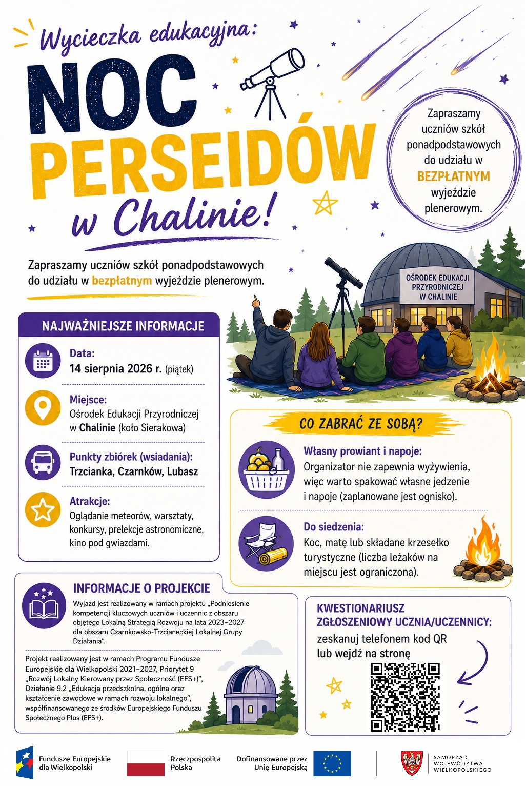 Wycieczka edukacyjna: NOC PERSEID&Oacute;W w&nbsp;Chalinie! Zapraszamy uczni&oacute;w szk&oacute;ł ponadpodstawowych do udziału w&nbsp;BEZPŁATNYM wyjeździe plenerowym. OŚRODEK EDUKACJI PRZYRODNICZEJ W CHALINIE NAJWAŻNIEJSZE INFORMACJE Data: 14 sierpnia 2026 r. (piątek) Miejsce: Ośrodek Edukacji Przyrodniczej w&nbsp;Chalinie (koło Sierakowa) Punkty zbi&oacute;rek (wsiadania): Trzcianka, Czarnk&oacute;w, Lubasz Atrakcje: Oglądanie meteor&oacute;w, warsztaty, konkursy, prelekcje astronomiczne, kino pod gwiazdami. INFORMACJE O PROJEKCIE Wyjazd jest realizowany w&nbsp;ramach projektu &bdquo;Podniesienie kompetencji kluczowych uczni&oacute;w i&nbsp;uczennic z&nbsp;obszaru objętego Lokalną Strategią Rozwoju na&nbsp;lata 2023-2027 dla obszaru Czarnkowsko-Trzcianeckiej, Lokalnej Grupy Działania". Projekt realizowany jest w&nbsp;ramach Programu Fundusze Europejskie dla Wielkopolski 2021-2027, Priorytet 9,,Rozw&oacute;j Lokalny Kierowany przez Społeczność (EFS+)", Działanie 9.2,,Edukacja przedszkolna, og&oacute;lna oraz&nbsp;kształcenie zawodowe w&nbsp;ramach rozwoju lokalnego", wsp&oacute;łfinansowanego ze środk&oacute;w Europejskiego Funduszu Społecznego Plus (EFS+). CO ZABRAĆ ZE SOBĄ? Własny prowiant i&nbsp;napoje: Organizator nie zapewnia wyżywienia, więc&nbsp;warto spakować własne jedzenie i&nbsp;napoje (zaplanowane jest ognisko). Do siedzenia: Koc, matę lub&nbsp;składane krzesełko turystyczne (liczba leżak&oacute;w na&nbsp;miejscu jest ograniczona). KWESTIONARIUSZ ZGŁOSZENIOWY UCZNIA/UCZENNICY: zeskanuj telefonem kod QR lub&nbsp;wejdź na&nbsp;stronę Fundusze Europejskie dla Wielkopolski Rzeczpospolita Polska Dofinansowane przez Unię Europejską Liczba miejsc ograniczona! SAMORZĄD WOJEW&Oacute;DZTWA WIELKOPOLSKIEGO