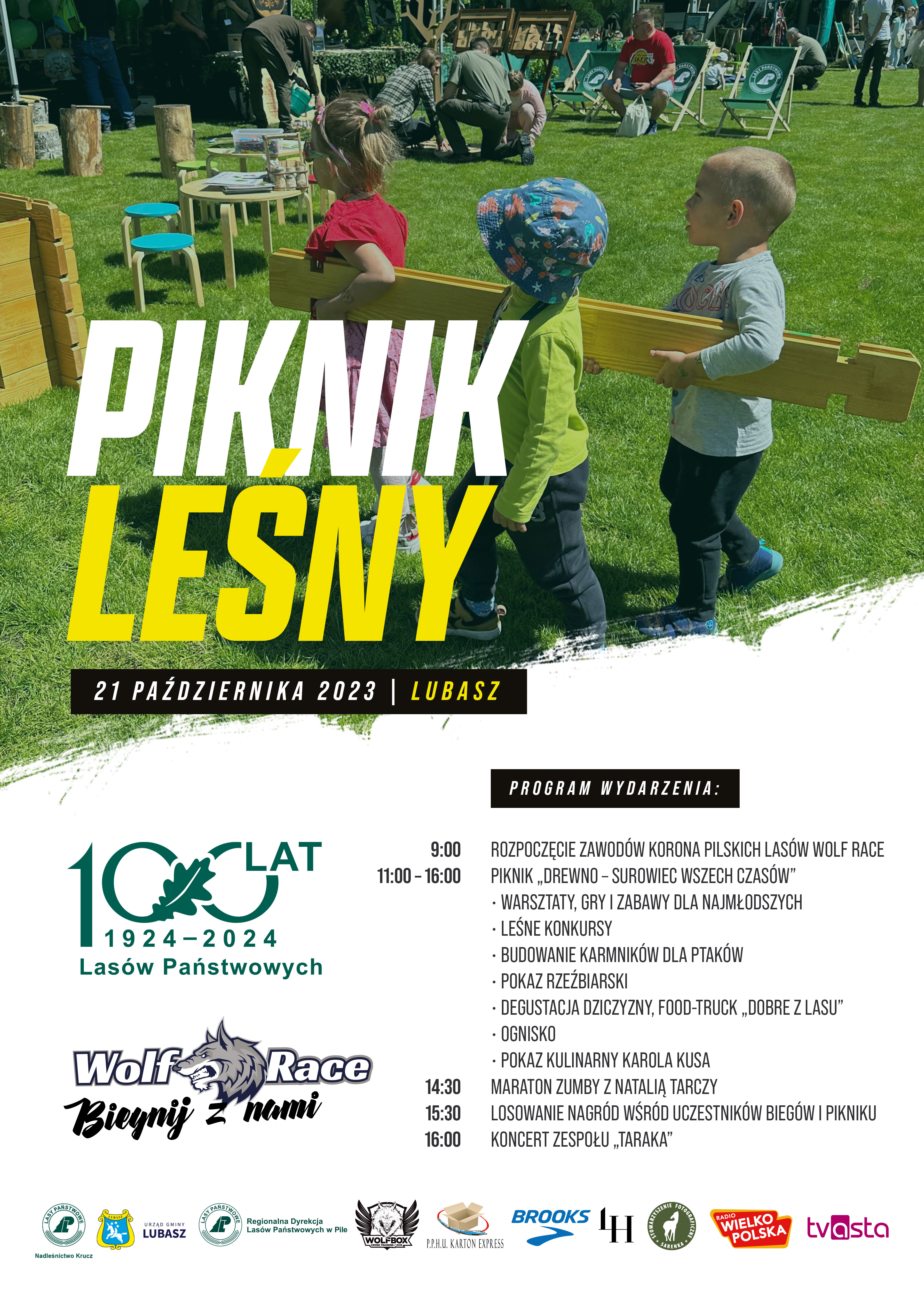 PIKNIK LEŚNY 21 PAŹDZIERNIKA 2023 LUBASZ 100 LAT 1924-2024 Las&oacute;w Państwowych Wolf Race Biegnij nami PROGRAM WYDARZENIA: 9:00 ROZPOCZĘCIE ZAWOD&Oacute;W KORONA PILSKICH LAS&Oacute;W WOLF RACE 11:00 &ndash; 16:00 PIKNIK &bdquo;DREWNO-SUROWIEC WSZECH CZAS&Oacute;W" WARSZTATY, GRY I ZABAWY DLA NAJMŁODSZYCH, LEŚNE KONKURSY, BUDOWANIE KARMNIK&Oacute;W DLA PTAK&Oacute;W, POKAZ RZEŹBIARSKI, DEGUSTACJA DZICZYZNY, FOOD-TRUCK &bdquo;DOBRE Z LASU", OGNISKO, POKAZ KULINARNY KAROLA KUSA 14:30 MARATON ZUMBY Z NATALIĄ TARCZY 15:30 LOSOWANIE NAGR&Oacute;D WŚR&Oacute;D UCZESTNIK&Oacute;W BIEG&Oacute;W I PIKNIKU 16:00 KONCERT ZESPOŁU &bdquo;TARAKA" LASY PAŃSTWOWE Nadleśnictwo Krucz URZĄD GMINY LUBASZ Regionalna Dyrekcja Las&oacute;w Państwowych w&nbsp;Pile WOLFBOX CROSS TRAINING/OCR P.P.H.U. KARTON EXPRESS BROOKS LH STOWARZYSZENIE FOTOGRAFICZNE SARENKA RADIO WIELKOPOLSKA TV ASTA
