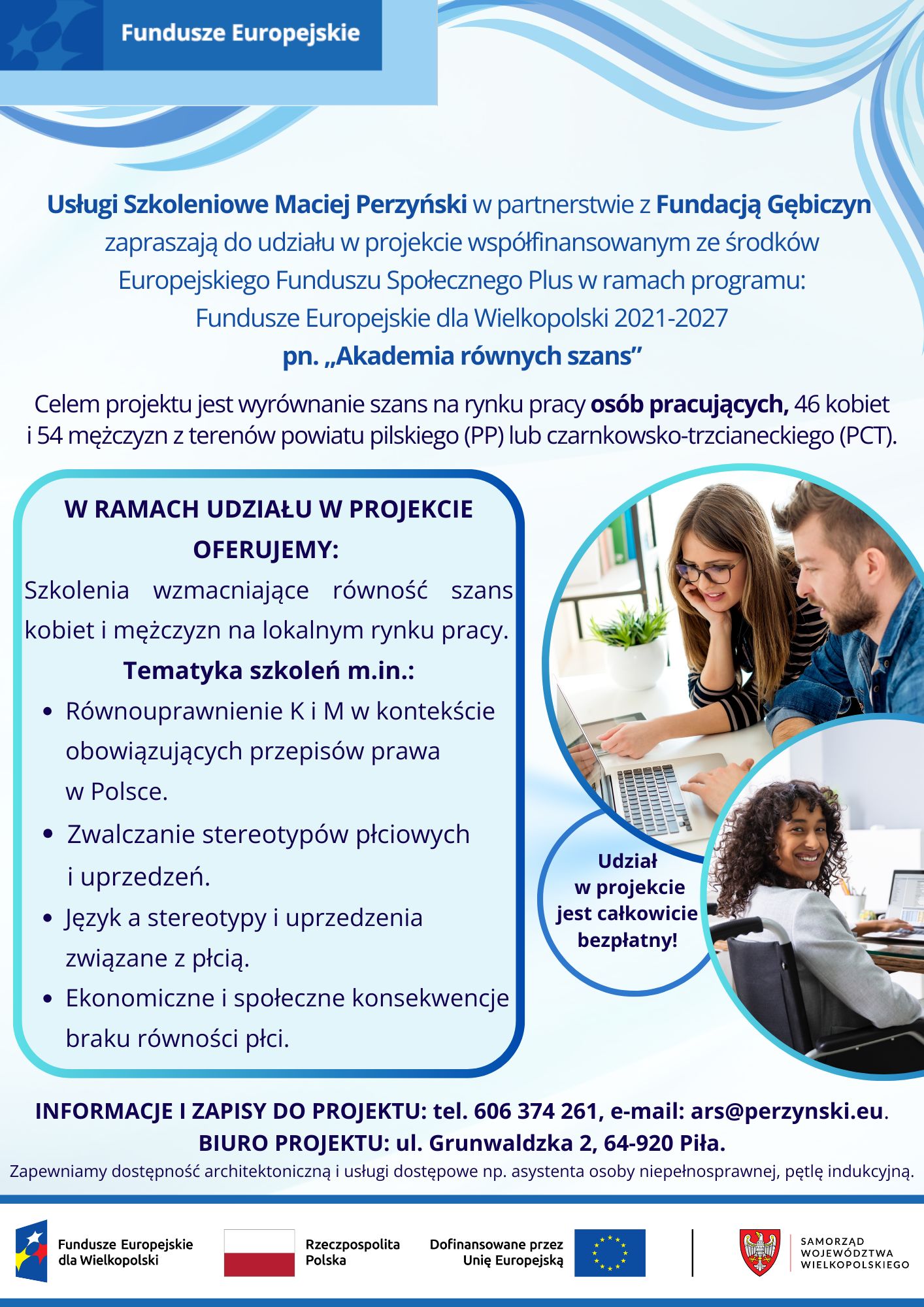 Fundusze Europejskie Usługi Szkoleniowe Maciej Perzyński w&nbsp;partnerstwie z&nbsp;Fundacją Gębiczyn zapraszają do udziału w&nbsp;projekcie wsp&oacute;łfinansowanym ze środk&oacute;w Europejskiego Funduszu Społecznego Plus w&nbsp;ramach programu: Fundusze Europejskie dla Wielkopolski 2021-2027 pn. ,,Akademia r&oacute;wnych szans" Celem projektu jest wyr&oacute;wnanie szans na&nbsp;rynku pracy os&oacute;b pracujących, 46 kobiet i&nbsp;54 mężczyzn z&nbsp;teren&oacute;w powiatu pilskiego (PP) lub&nbsp;czarnkowsko-trzcianeckiego (PCT). W RAMACH UDZIAŁU W PROJEKCIE OFERUJEMY: Szkolenia wzmacniające r&oacute;wność szans kobiet i&nbsp;mężczyzn na&nbsp;lokalnym rynku pracy. Tematyka szkoleń m.in.: R&oacute;wnouprawnienie K i&nbsp;M w&nbsp;kontekście obowiązujących przepis&oacute;w prawa w&nbsp;Polsce. Zwalczanie stereotyp&oacute;w płciowych i&nbsp;uprzedzeń. Język a&nbsp;stereotypy i&nbsp;uprzedzenia związane z&nbsp;płcią. Ekonomiczne i&nbsp;społeczne konsekwencje braku r&oacute;wności płci. Udział w&nbsp;projekcie jest całkowicie bezpłatny! INFORMACJE I ZAPISY DO PROJEKTU: tel. 606 374 261, e-mail: ars@perzynski.eu. BIURO PROJEKTU: ul. Grunwaldzka 2, 64-920 Piła. Zapewniamy dostępność architektoniczną i&nbsp;usługi dostępowe np. asystenta osoby niepełnosprawnej, pętlę indukcyjną. Fundusze Europejskie dla Wielkopolski Rzeczpospolita Polska Dofinansowane przez Unię Europejską SAMORZĄD WOJEW&Oacute;DZTWA WIELKOPOLSKIEGO