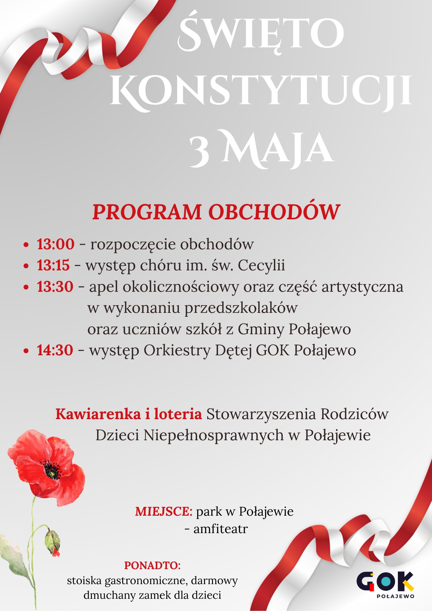 ŚWIĘTO KONSTYTUCJI 3 MAJA PROGRAM OBCHOD&Oacute;W - 13:00 - rozpoczęcie obchod&oacute;w - 13:15 - występ ch&oacute;ru im. św. Cecylii - 13:30 - apel okolicznościowy oraz&nbsp;część artystyczna w&nbsp;wykonaniu przedszkolak&oacute;w oraz&nbsp;uczni&oacute;w szk&oacute;ł z&nbsp;Gminy Połajewo - 14:30 - występ Orkiestry Dętej GOK Połajewo Kawiarenka i&nbsp;loteria Stowarzyszenia Rodzic&oacute;w Dzieci Niepełnosprawnych w&nbsp;Połajewie MIEJSCE: park w&nbsp;Połajewie - amfiteatr PONADTO: stoiska gastronomiczne, darmowy dmuchany zamek dla dzieci GOK POŁAJEWO