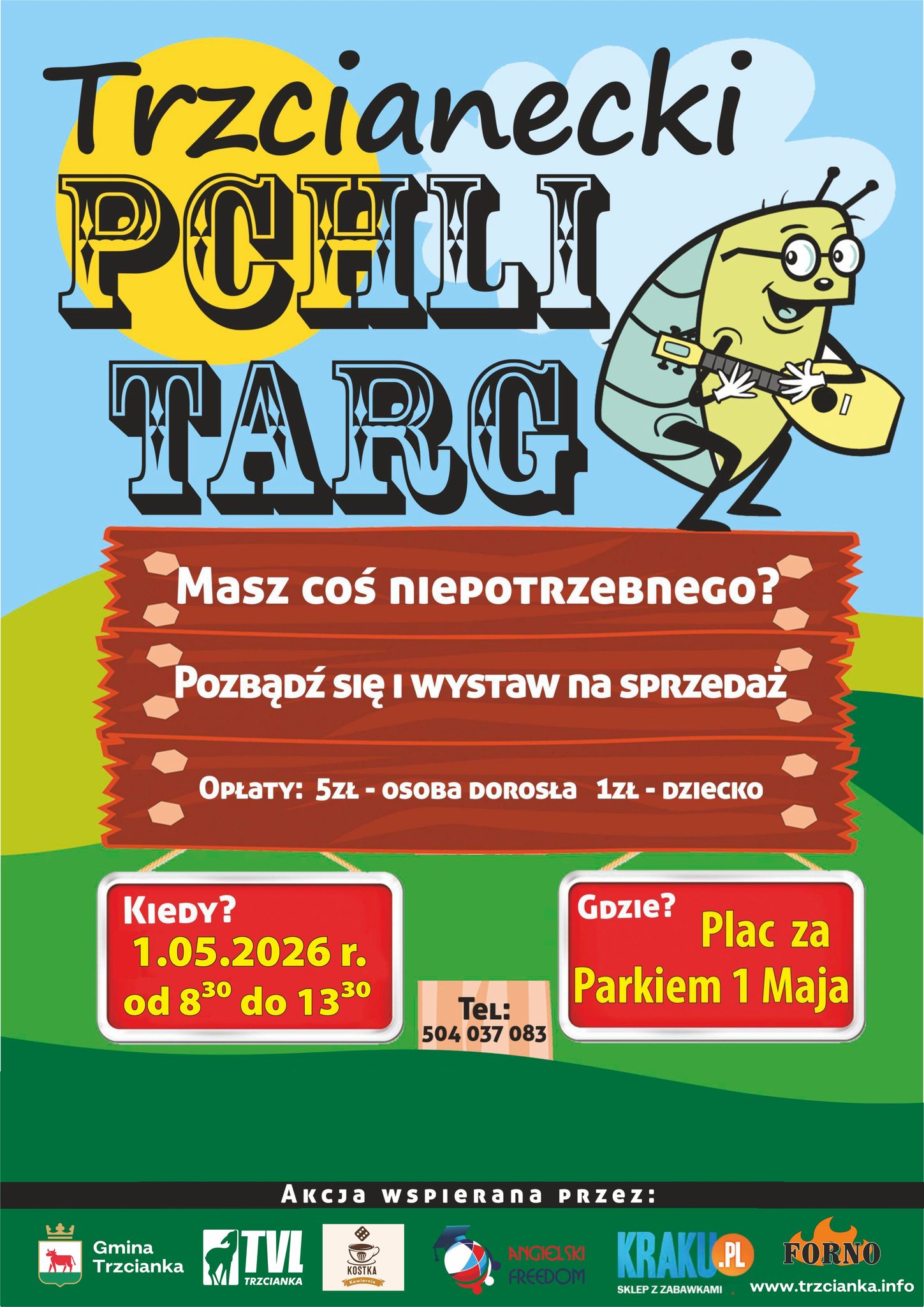 Trzcianecki PCHLI TARG Masz coś niePOTRZEBNEGO? Pozbądź się i&nbsp;wystaw na&nbsp;SPRZEDAŻ OPŁATY: 5ZŁ - OSOBA DOROSŁA 1ZŁ - DZIECKO KIEDY? 1.05.2026 r. od 8:30 do 13:30 Gmina Trzcianka TeL: 504 037 083 Gdzie? Plac za Parkiem 1 Maja Akcjа wspierana przez:  Gmina Trzcianka TVL Trzcianka KOSTKA kawiarnia KRAKU.PL SKLEP Z ZABAWKAMI  FORNO ANGIELSKI FREEDOM www.trzcianka.info