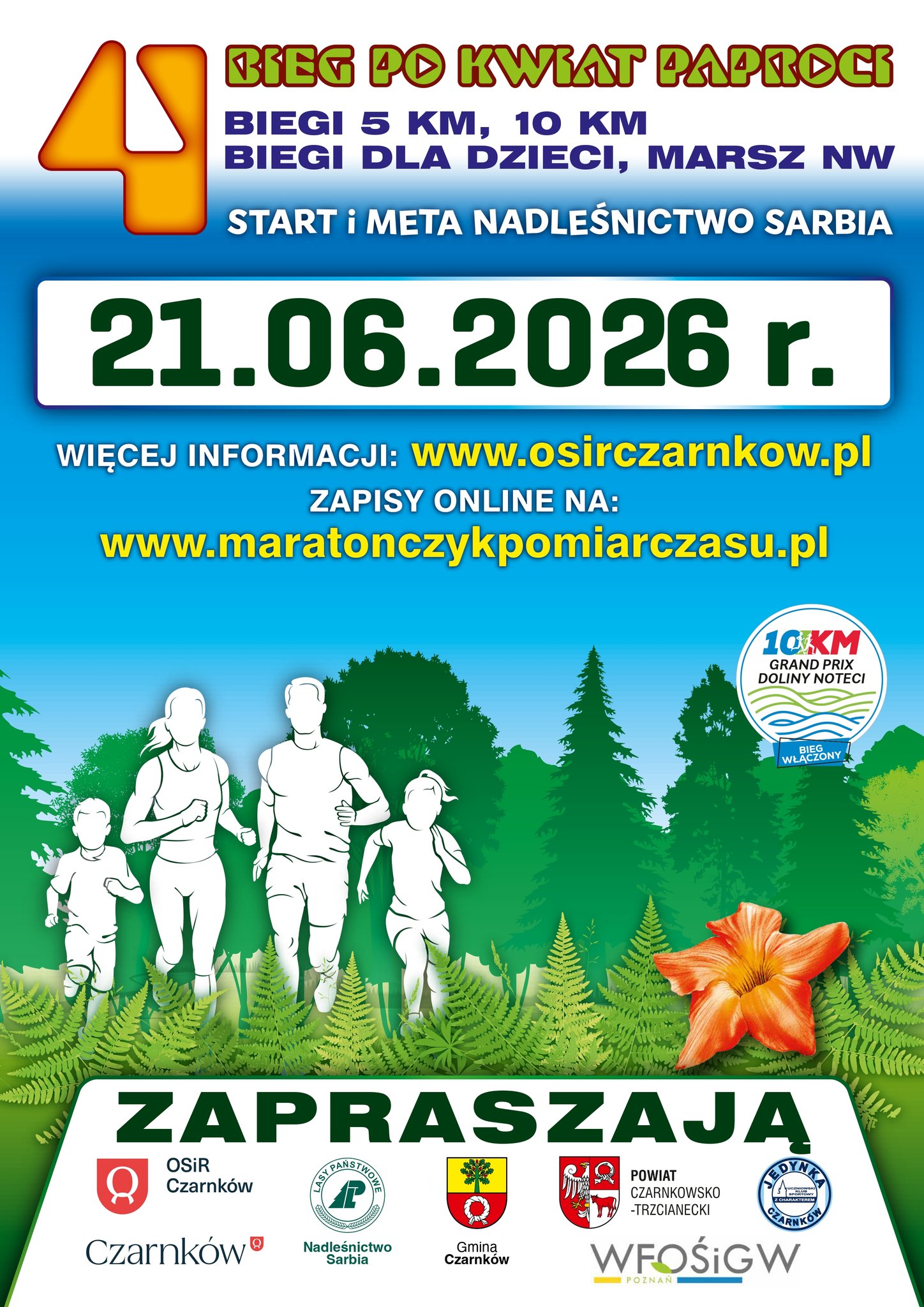 BIEG PO KWIAT PAPROCI BIEGI 5 KM, 10 KM BIEGI DLA DZIECI, MARSZ NW START i&nbsp;META NADLEŚNICTWO SARBIA 21.06.2026 r. WIĘCEJ INFORMACJI: www.osirczarnkow.pl ZAPISY ONLINE NA: www.maratonczykpomiarczasu.pl ZAPRASZAJĄ OSIR Czarnk&oacute;w Czarnk&oacute;w  POWIAT CZARNKOWSKO-TRZCIANECKI WFOŚiGW POZNAŃ Nadleśnictwo Sarbia Gmina Czarnk&oacute;w JEDYNKA CZARNK&Oacute;W