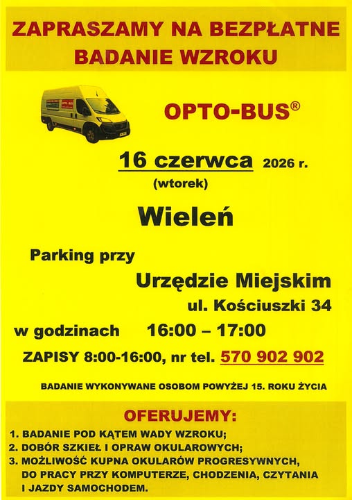 ZAPRASZAMY NA BEZPŁATNE BADANIE WZROKU OPTO-BUS&reg; 16 czerwca 2026 r. Parking przy w&nbsp;godzinach (wtorek) Wieleń Urzędzie Miejskim ul. Kościuszki 34 16:00-17:00 ZAPISY 8:00-16:00, nr tel. 570 902 902 BADANIE WYKONYWANE OSOBOM POWYŻEJ 15. ROKU ŻYCIA OFERUJEMY: 1. BADANIE POD KĄTEM WADY WZROKU; 2. DOB&Oacute;R SZKIEŁ I OPRAW OKULAROWYCH; 3. MOŻLIWOŚĆ KUPNA OKULAR&Oacute;W PROGRESYWNYCH, DO PRACY PRZY KOMPUTERZE, CHODZENIA, CZYTANIA I JAZDY SAMOCHODEM.