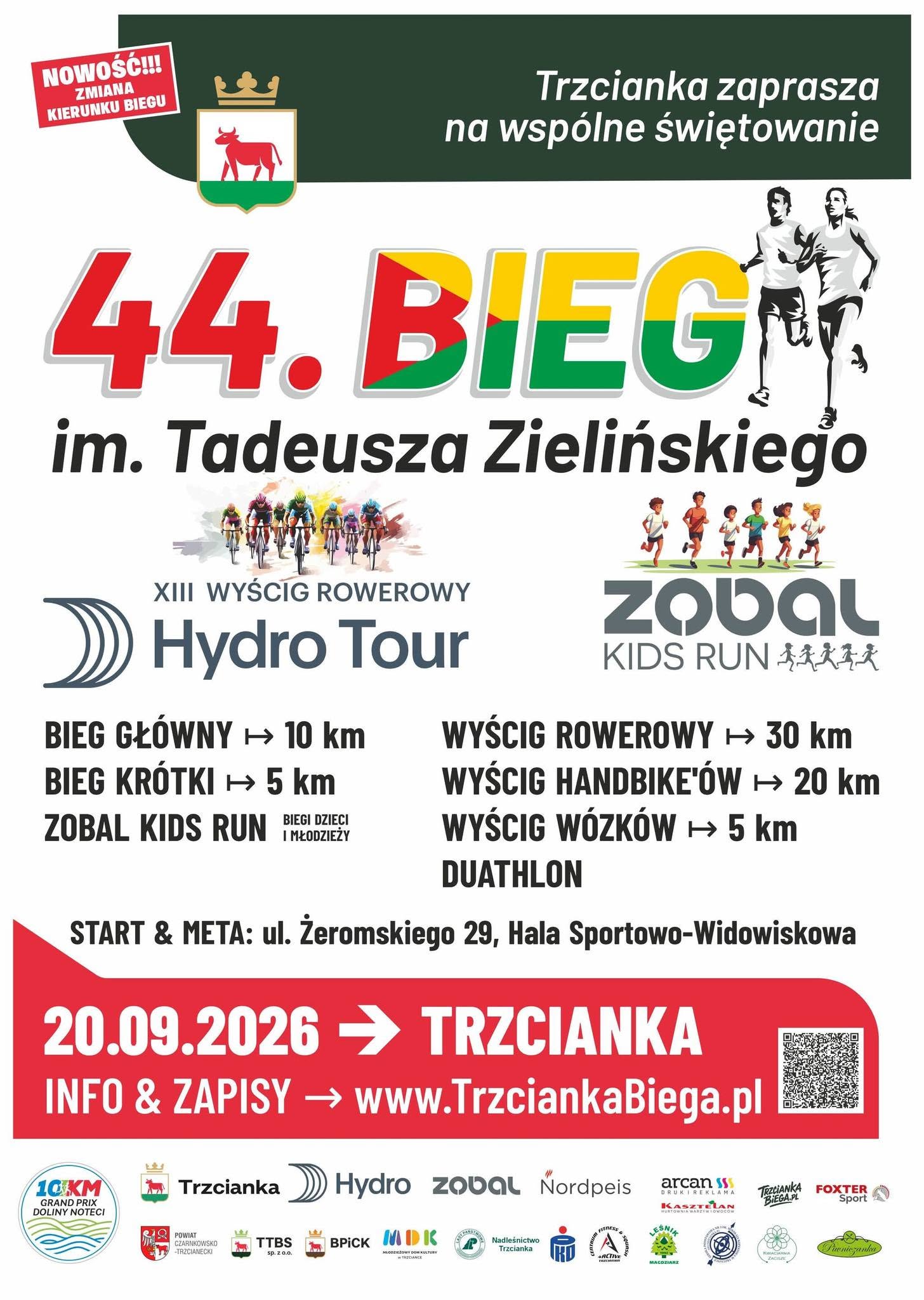 NOWOŚĆ!!! ZMIANA KIERUNKU BIEGU Trzcianka zaprasza na&nbsp;wsp&oacute;lne świętowanie 44. BIEG im. Tadeusza Zielińskiego XIII WYŚCIG ROWEROWY Hydro Tour BIEG GŁ&Oacute;WNY - 10 km BIEG KR&Oacute;TKI - 5 km BIEGI DZIECI ZOBAL KIDS RUN I MŁODZIEŻY zobal KIDS RUN  WYŚCIG ROWEROWY - 30 km WYŚCIG HANDBIKE'&Oacute;W - 20 km WYŚCIG W&Oacute;ZK&Oacute;W - 5 km DUATHLON START & META: ul. Żeromskiego 29, Hala Sportowo-Widowiskowa 20.09.2026 - TRZCIANKA INFO & ZAPISY - www.TrzciankaBiega.pl  Trzcianka 10 KM GRAND PRIX DOLINY NOTECI POWIAT CZARNKOWSKO -TRZCIANECKI Hydro zobal Nordpeis FITNESS TTBS BPICK MDK Nadleśnictwo Trzcianka sp. z&nbsp;0.0. MŁODZIEŻOWY DOM KULTURY W TRZCIANCE ACTIVE arcan DRUKI REKLAMA  FOXTER KASZTELAN HURTOWNIA WARZYW Owocow TRZCIANKABIEGA.PL Sport КУПАСТАЯНА Piwniczanka MAGOZIARZ