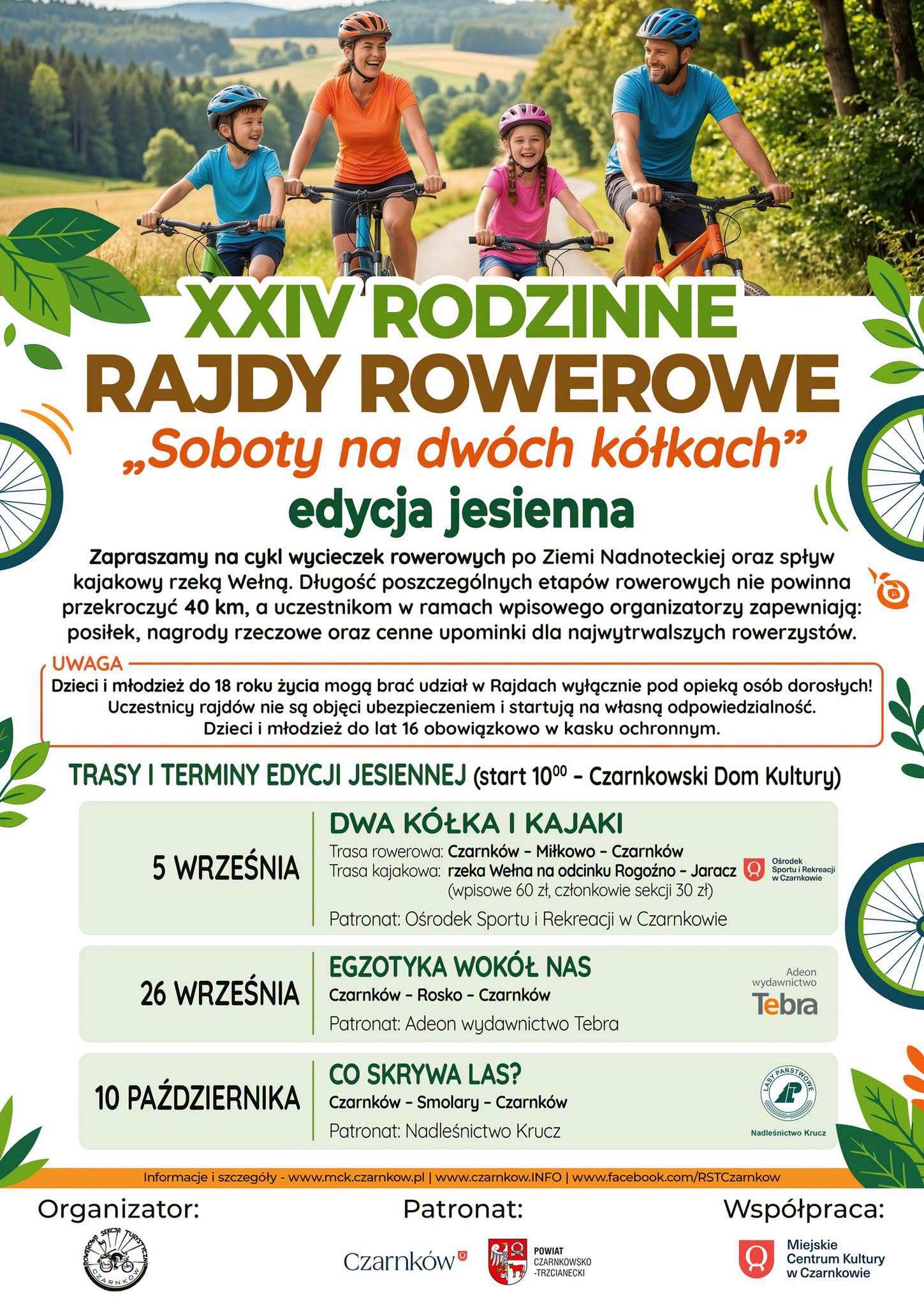 XXIV RODZINNE RAJDY ROWEROWE &bdquo;Soboty na&nbsp;dw&oacute;ch k&oacute;łkach" edycja jesienna DWA K&Oacute;ŁKA I KAJAKI Trasa rowerowa: Czarnk&oacute;w - Miłkowo - Czarnk&oacute;w 5 WRZEŚNIA Trasa kajakowa: rzeka Wełna na&nbsp;odcinku Rogoźno - Jaracz (wpisowe 60 zł, członkowie sekcji 30 zł) Patronat: Ośrodek Sportu i&nbsp;Rekreacji w&nbsp;Czarnkowie Ośrodek Sportu i&nbsp;Rekreacji w&nbsp;Czarnkowie Szczeg&oacute;łowe informacje: www.mck.czarnkow.pl, www.czarnkow.info, tel. 500 297 365 Organizator: SEKCJA RNKO Wsp&oacute;łpraca: Patronat: Czarnk&oacute;w POWIAT Miejskie CZARNKOWSKO -TRZCIANECKI Centrum Kultury w&nbsp;Czarnkowie
