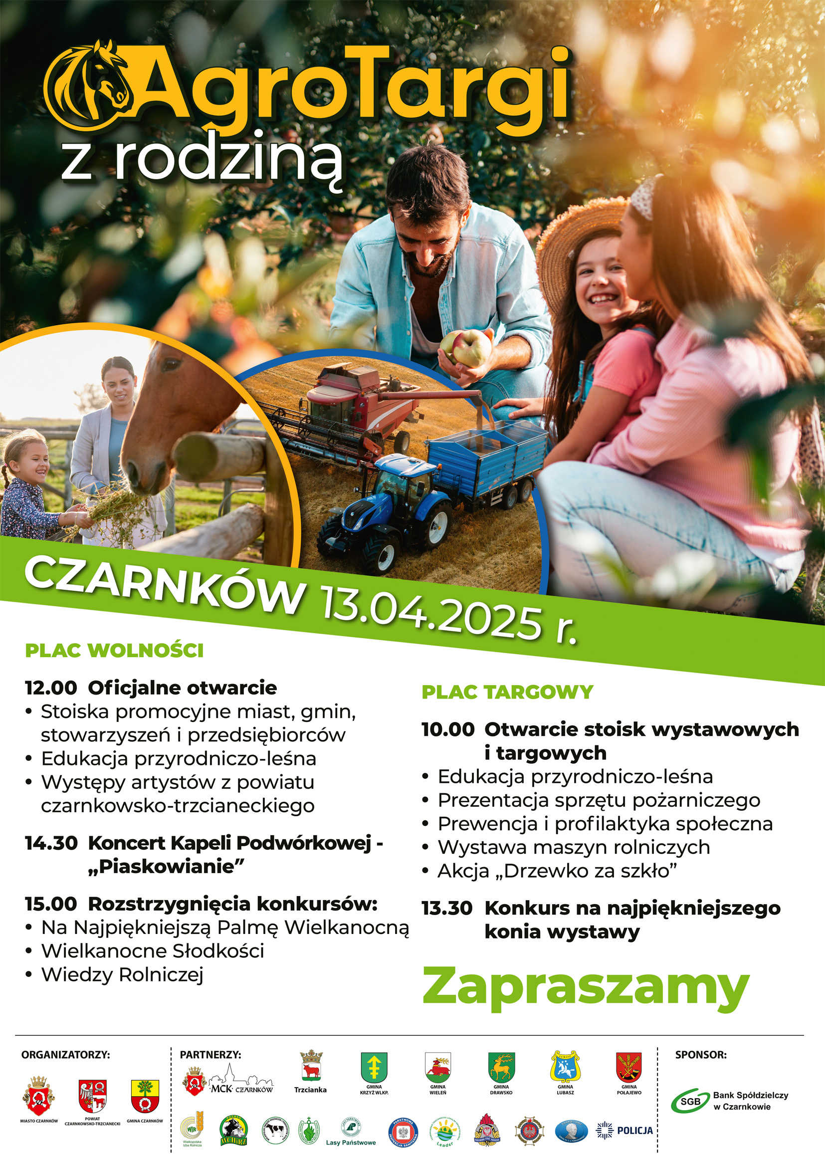 AgroTargi z rodziną CZARNKÓW 13.04.2025 r. PLAC WOLNOŚCI 12.00 Oficjalne otwarcie Stoiska promocyjne miast, gmin, stowarzyszeń i przedsiębiorców Edukacja przyrodniczo-leśna Występy artystów z powiatu czarnkowsko-trzcianeckiego 14.30 Koncert Kapeli Podwórkowej - ,,Piaskowianie" 15.00 Rozstrzygnięcia konkursów: Na Najpiękniejszą Palmę Wielkanocną Wielkanocne Słodkości Wiedzy Rolniczej PLAC TARGOWY 10.00 Otwarcie stoisk wystawowych i targowych Edukacja przyrodniczo-leśna Prezentacja sprzętu pożarniczego Prewencja i profilaktyka społeczna Wystawa maszyn rolniczych Akcja ,,Drzewko za szkło" 13.30 Konkurs na najpiękniejszego konia wystawy Zapraszamy ORGANIZATORZY: MIASTO CZARNKÓW POWIAT CZARNKOWSKO-TRZCIANECKI GMINA CZARNKÓW SPONSOR: Bank Spółdzielczy w Czarnkowie