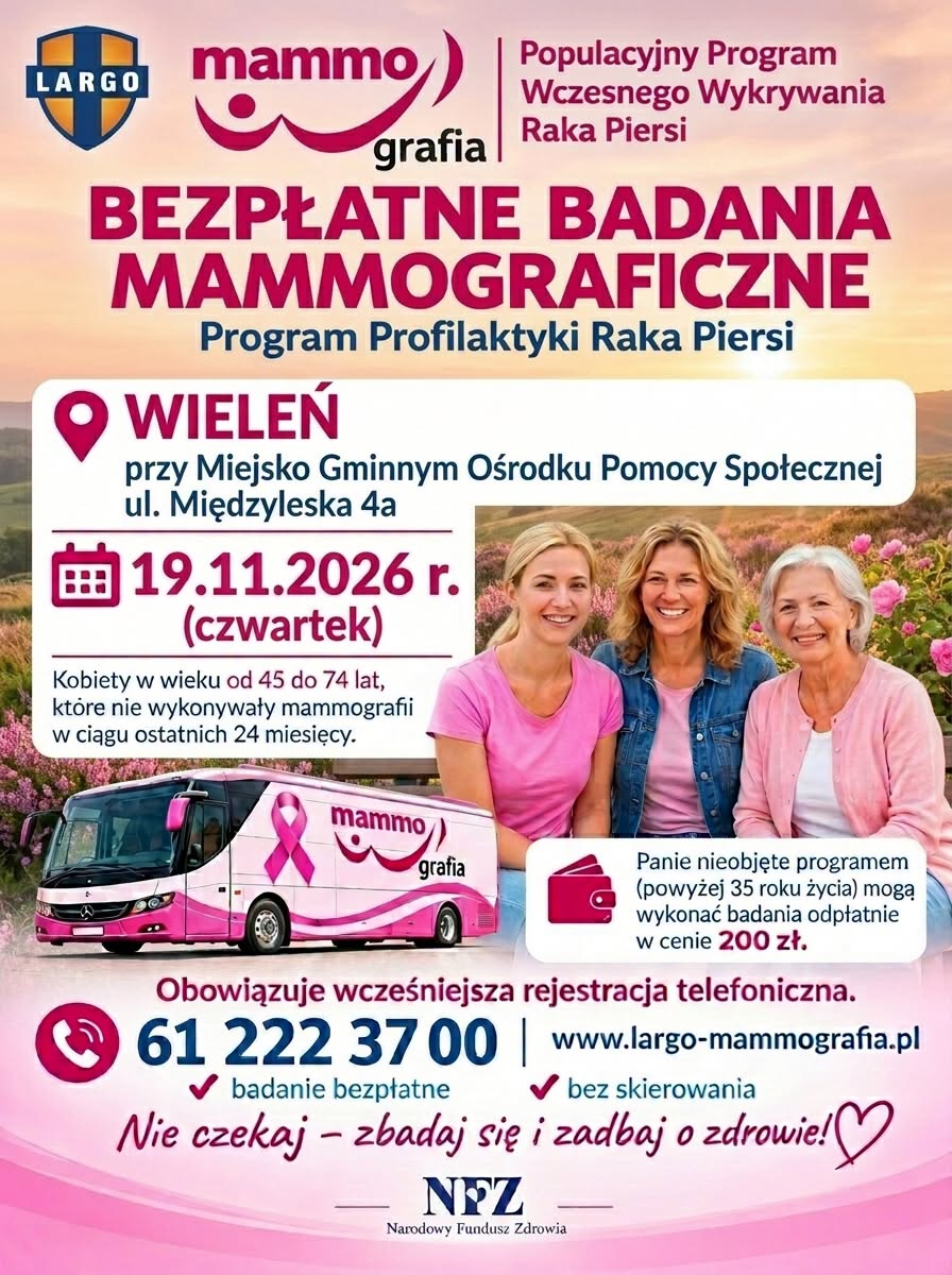 Populacyjny Program Wczesnego Wykrywania Raka Piersi BEZPŁATNE BADANIA MAMMOGRAFICZNE Program Profilaktyki Raka Piersi WIELEŃ przy Miejsko Gminnym Ośrodku Pomocy Społecznej ul. Międzyleska 4a 19.11.2026 r. (czwartek) Kobiety w&nbsp;wieku od 45 do 74 lat, kt&oacute;re nie wykonywały mammografii w&nbsp;ciągu ostatnich 24 miesięcy. mammo grafia Panie nieobjęte programem (powyżej 35 roku życia) mogą wykonać badania odpłatnie w&nbsp;cenie 200 zł. Obowiązuje wcześniejsza rejestracja telefoniczna. 61 222 3700 www.largo-mammografia.pl badanie bezpłatne bez skierowania Nie czekaj - zbadaj się i&nbsp;zadbaj o&nbsp;zdrowie!♡ NFZ Narodowy Fundusz Zdrowia