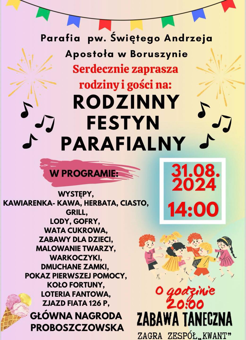 Parafia pw. Świętego Andrzeja Apostoła w&nbsp;Boruszynie Serdecznie zaprasza rodziny i&nbsp;gości na: RODZINNY FESTYN PARAFIALNY  W PROGRAMIE: WYSTĘPY, KAWIARENKA- KAWA, HERBATA, CIASTO, GRILL, LODY, GOFRY, WATA CUKROWA, ZABAWY DLA DZIECI, MALOWANIE TWARZY, WARKOCZYKI, DMUCHANE ZAMKI, POKAZ PIERWSZEJ POMOCY, KOŁO FORTUNY, LOTERIA FANTOWA, ZJAZD FIATA 126 P, GŁ&Oacute;WNA NAGRODA PROBOSZCZOWSKA 31.08. 2024 14:00 O godzinie 20:00 ZABAWA TANECZNA ZAGRA ZESP&Oacute;Ł.. KWANT"