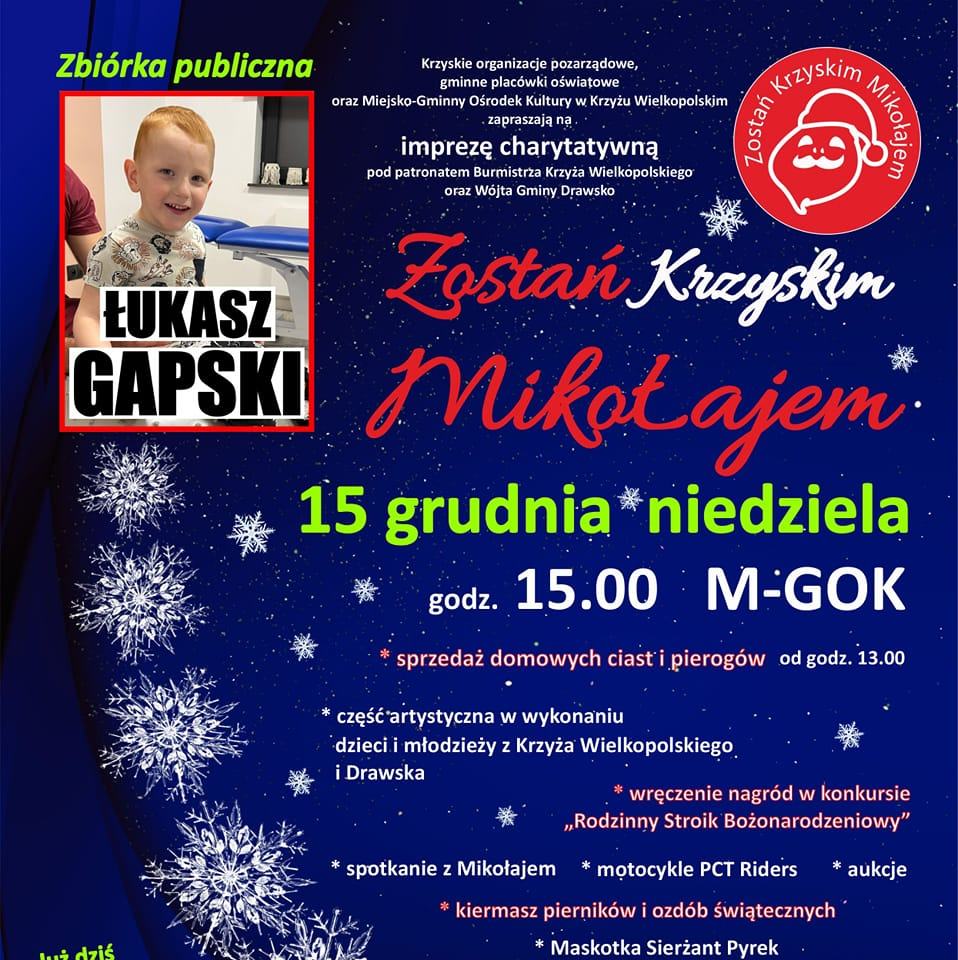 Zbi&oacute;rka publiczna ŁUKASZ GAPSKI Krzyskie organizacje pozarządowe, gminne plac&oacute;wki oświatowe oraz&nbsp;Miejsko-Gminny Ośrodek Kultury w&nbsp;Krzyżu Wielkopolskim zapraszają na&nbsp;imprezę charytatywną pod patronatem Burmistrza Krzyża Wielkopolskiego oraz&nbsp;W&oacute;jta Gminy Drawsko Zostań Krzyskim Mikołajem Zostań Krzyskim Mikołajem. 15 grudnia niedziela godz. 15.00 M-GOK sprzedaż domowych ciast i&nbsp;pierog&oacute;w od godz. 13.00 część artystyczna w&nbsp;wykonaniu dzieci i&nbsp;młodzieży z&nbsp;Krzyża Wielkopolskiego i&nbsp;Drawska wręczenie nagr&oacute;d w&nbsp;konkursie ,,Rodzinny Stroik Bożonarodzeniowy" spotkanie z&nbsp;Mikołajem motocykle PCT Riders aukcje kiermasz piernik&oacute;w i&nbsp;ozd&oacute;b świątecznych Maskotka Sierżant Pyrek