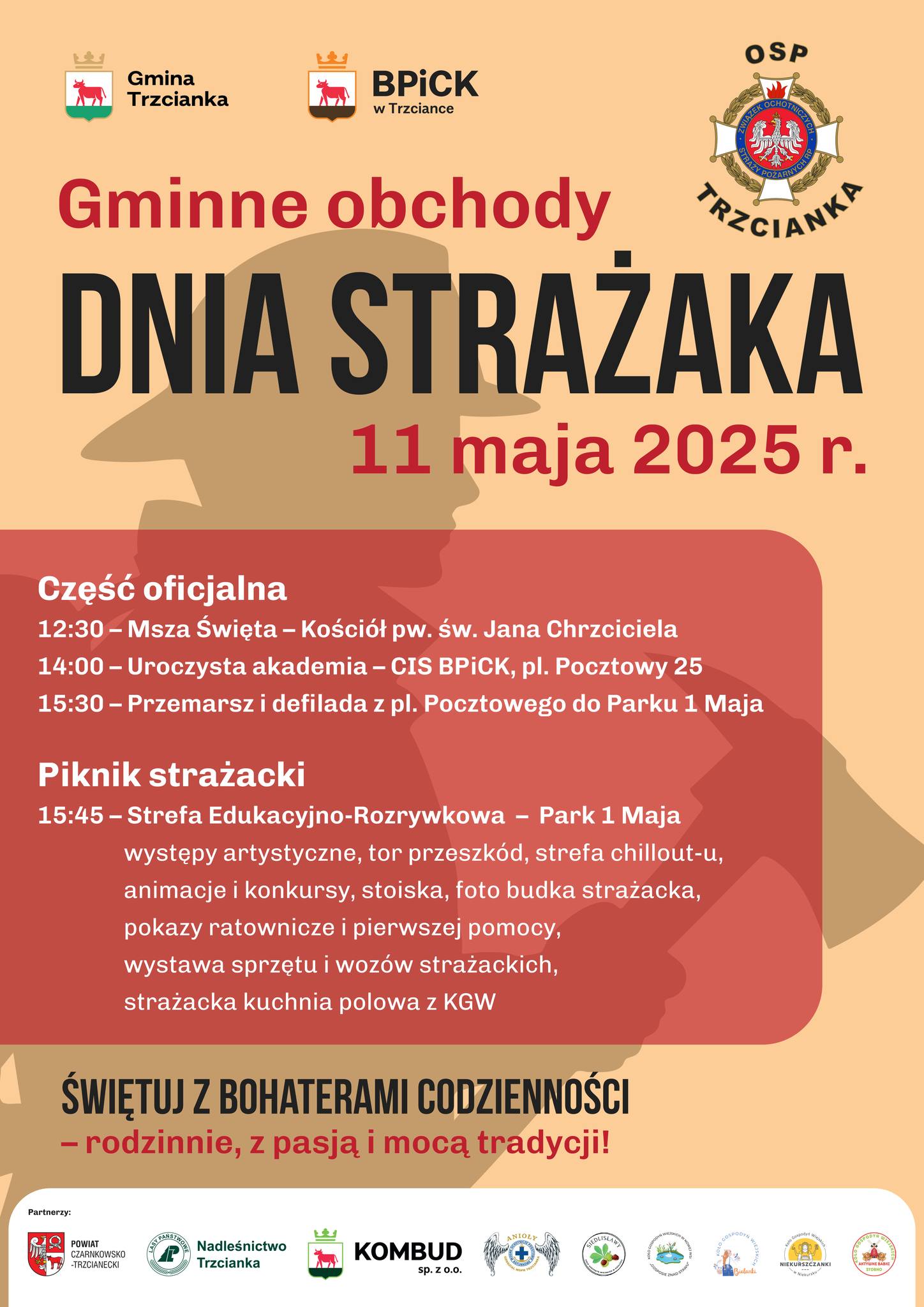 Gmina Trzcianka BPICK w&nbsp;Trzciance OSP TRZCIANK Gminne obchody DNIA STRAŻAKA 11 maja 2025 r. Część oficjalna 12:30 - Msza Święta &ndash; Kości&oacute;ł pw. św. Jana Chrzciciela 14:00 - Uroczysta akademia - CIS BPICK, pl. Pocztowy 25 15:30 - Przemarsz i&nbsp;defilada z&nbsp;pl. Pocztowego do Parku 1 Maja Piknik strażacki 15:45 - Strefa Edukacyjno-Rozrywkowa &ndash; Park 1 Maja występy artystyczne, tor przeszk&oacute;d, strefa chillout-u, animacje i&nbsp;konkursy, stoiska, foto budka strażacka, pokazy ratownicze i&nbsp;pierwszej pomocy, wystawa sprzętu i&nbsp;woz&oacute;w strażackich, strażacka kuchnia polowa z&nbsp;KGW ŚWIĘTUJ Z BOHATERAMI CODZIENNOŚCI - rodzinnie, z&nbsp;pasją i&nbsp;mocą tradycji! Partnerzy: POWIAT CZARNKOWSKO-TRZCIANECKI LASY PAŃSTWOWE Nadleśnictwo Trzicanka KOMBUD sp. Z 0.0. ANIOLY WOPR Trzicanka SEDLISLAWY Koło Gospodyń Wiejskich w&nbsp;Nowej Wsi "Gosposie znad stawu" Koło Gospodyń Wiejskich Bielanki Koło Gospodyń Wiejskich NIEKURSZCZANKI w&nbsp;Niekursku