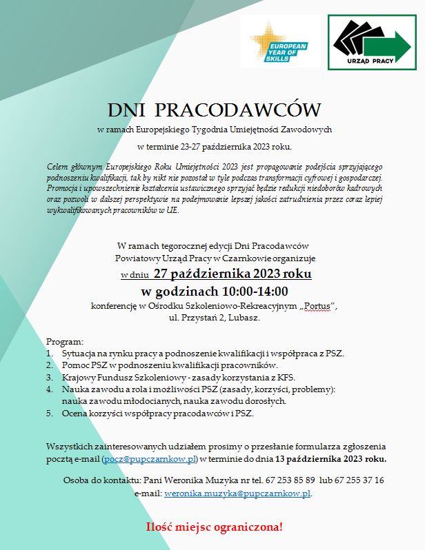 EUROPEAN YEAR OF SKILLS URZĄD PRACY DNI PRACODAWC&Oacute;W w&nbsp;ramach Europejskiego Tygodnia Umiejętności Zawodowych w&nbsp;terminie 23-27 października 2023 roku. Celem gł&oacute;wnym Europejskiego Roku Umiejętności 2023 jest propagowanie podejścia sprzyjającego podnoszeniu kwalifikacji, tak by nikt nie pozostał w&nbsp;tyle podczas transformacji cyfrowej i&nbsp;gospodarczej. Promocja i&nbsp;upowszechnienie kształcenia ustawicznego sprzyjać będzie redukcji niedobor&oacute;w kadrowych oraz&nbsp;pozwoli w&nbsp;dalszej perspektywie na&nbsp;podejmowanie lepszej jakości zatrudnienia przez coraz lepiej wykwalifikowanych pracownik&oacute;w w&nbsp;UE. Program: W ramach tegorocznej edycji Dni Pracodawc&oacute;w Powiatowy Urząd Pracy w&nbsp;Czarnkowie organizuje w&nbsp;dniu 27 października 2023 roku w&nbsp;godzinach 10:00-14:00 konferencję w&nbsp;Ośrodku Szkoleniowo-Rekreacyjnym &bdquo;Portus", ul. Przystań 2, Lubasz. Program 1. Sytuacja na&nbsp;rynku pracy a&nbsp;podnoszenie kwalifikacji i&nbsp;wsp&oacute;łpraca z&nbsp;PSZ. 2. Pomoc PSZ w&nbsp;podnoszeniu kwalifikacji pracownik&oacute;w. 3. Krajowy Fundusz Szkoleniowy-zasady korzystania z&nbsp;KFS. 4. Nauka zawodu a&nbsp;rola i&nbsp;możliwości PSZ (zasady, korzyści, problemy): nauka zawodu młodocianych, nauka zawodu dorosłych. 5. Ocena korzyści wsp&oacute;łpracy pracodawc&oacute;w i&nbsp;PSZ. Wszystkich zainteresowanych udziałem prosimy o&nbsp;przesłanie formularza zgłoszenia pocztą e-mail (pocz@pupczarnkow.pl) w&nbsp;terminie do dnia 13 października 2023 roku. Osoba do kontaktu: Pani Weronika Muzyka nr tel. 67 253 85 89 lub&nbsp;67 255 37 16 e-mail: weronika.muzyka@pupczarnkow.pl Ilość miejsc ograniczona!