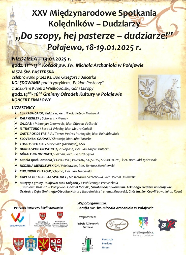 XXV Międzynarodowe Spotkania Kolędnik&oacute;w - Dudziarzy ,,Do szopy, hej pasterze - dudziarze!" Połajewo, 18-19.01.2025 r. NIEDZIELA 19.01.2025 r. godz. 11.00-13.00 Kości&oacute;ł pw. św. Michała Archanioła w&nbsp;Połajewie MSZA ŚW. PASTERSKA celebrowana przez Ks. Bpa Grzegorza Balcerka KOLĘDOWANIE pod tryptykiem ,,Pokłon Pasterzy" z&nbsp;udziałem Kapel z&nbsp;Wielkopolski, G&oacute;r i&nbsp;Europy godz.14.00-16.00 Gminny Ośrodek Kultury w&nbsp;Połajewie KONCERT FINAŁOWY UCZESTNICY 101 KABA GAIDI/ Bułgaria, kier. Nikola Petrov Markovski RALF GEHLER/Schwerin - Niemcy GAJDA&Scaron;I/Mihovljan-Chorwacja, kier. Stjepan Večković IL TRATTURO/Scapoli-Włochy, kier. Mauro Gioielli GAITEIROS DE FREIRIA/Torres Vedras-Portugalia, kier. Reinaldo Maia SLOVENSKI GAJDA&Scaron;I/Słowacja, kier Lubo Tatarka TOM OSENTOSKI / Marysville (Michigan), USA HURDA SPOD GIEWONTU/Zakopane, kier. Jan Karpiel Bułecka G&Oacute;RALE NA NIZINACH/Poznań, kier. Ryszard Gąska Kapela spod Poznania/POŁAJEWO, POZNAŃ, STĘSZEW, SZAMOTUŁY, kier. Romuald Jędraszak RODZINA MENDLEWSKICH/Wielkawieś, kier. Bartosz Mendlewski CHOJNIOKI Z HAZ&Oacute;W/ Chojno, kier. Jan Turbański KAPELA DUDZIARSKA SWOJACY/Moszczanka-Skrzebowa, kier. Michał Umławski Muzycy z&nbsp;gminy Połajewo: Mali Kolędnicy z&nbsp;Publicznego Przedszkola ,,Baśniowa Kraina" w&nbsp;Połajewie - Oddział Motylki, Szkoła Podstawowa im. Arkadego Fiedlera w&nbsp;Połajewie, Orkiestra Dęta Gminnego Ośrodka Kultury (kapelmistrz Ireneusz Mazurek), Ch&oacute;r im. św. Cecylii (dyr. Jakub Koza) Patronat honorowy i&nbsp;dofinasowanie: WIELKOPOLSKA SAMORZĄD WOJEW&Oacute;DZTWA WIELKOPOLSKIEGO MARSZAŁEK WOJEW&Oacute;DZTWA WIELKOPOLSKIEGO MAREK WOŹNIAK Wsp&oacute;łorganizator: Parafia pw. św. Michała Archanioła w&nbsp;Połajewie Wsp&oacute;łpraca: Izabela i&nbsp;Ziemowit Surmela Gorzelnia 305 wielkopolska. kultura u podstaw BIK Fundacja Pluribus Unum Stowarzyszenie Muzyk&oacute;w Ludowych