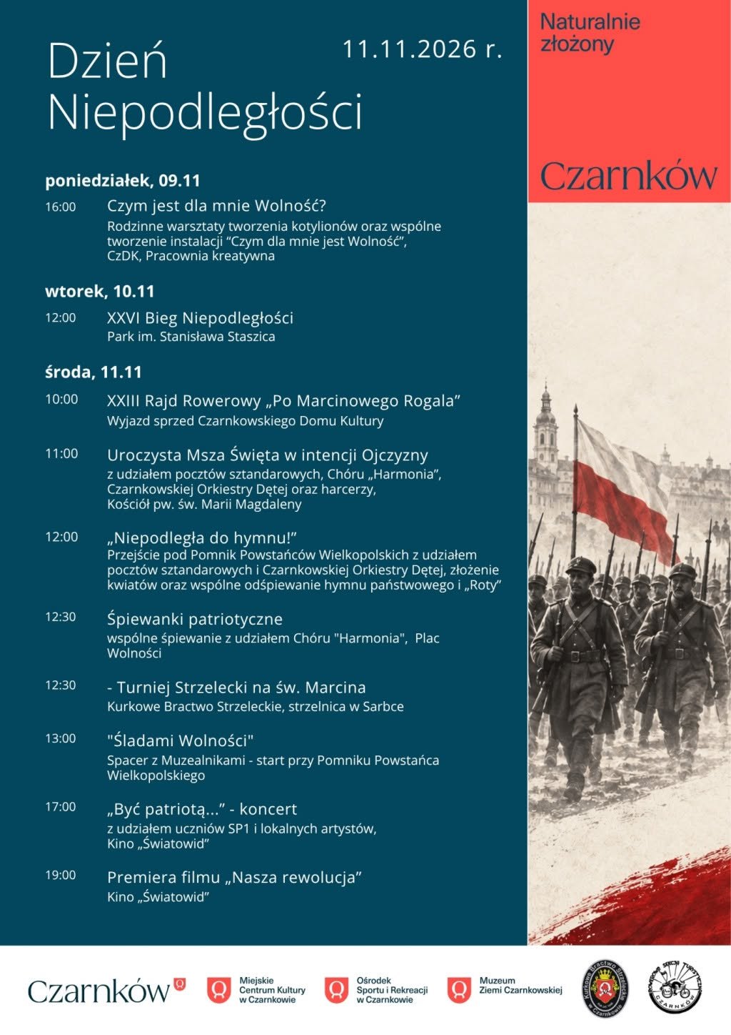 Dzień Niepodległości poniedziałek,  11.11.2026 r.  09.11 16:00 Czym jest dla mnie Wolność? Rodzinne warsztaty tworzenia kotylion&oacute;w oraz&nbsp;wsp&oacute;lne tworzenie instalacji "Czym dla mnie jest Wolność", CzDK, Pracownia kreatywna wtorek, 10.11 12:00 XXVI Bieg Niepodległości Park im. Stanisława Staszica środa, 11.11 10:00 XXIII Rajd Rowerowy,,Po Marcinowego Rogala" Wyjazd sprzed Czarnkowskiego Domu Kultury 11:00 12:00 12:30 12:30 13:00 17:00 19:00 Uroczysta Msza Święta w&nbsp;intencji Ojczyzny z&nbsp;udziałem poczt&oacute;w sztandarowych, Ch&oacute;ru,,Harmonia", Czarnkowskiej Orkiestry Dętej oraz&nbsp;harcerzy, Kości&oacute;ł pw. św. Marii Magdaleny &bdquo;Niepodległa do hymnu!" Przejście pod Pomnik Powstańc&oacute;w Wielkopolskich z&nbsp;udziałem poczt&oacute;w sztandarowych i&nbsp;Czarnkowskiej Orkiestry Dętej, złożenie kwiat&oacute;w oraz&nbsp;wsp&oacute;lne odśpiewanie hymnu państwowego i&nbsp;&bdquo;Roty" Śpiewanki patriotyczne wsp&oacute;lne śpiewanie z&nbsp;udziałem Ch&oacute;ru "Harmonia", Plac Wolności - Turniej Strzelecki na&nbsp;św. Marcina Kurkowe Bractwo Strzeleckie, strzelnica w&nbsp;Sarbce "Śladami Wolności" Spacer z&nbsp;Muzealnikami - start przy Pomniku Powstańca Wielkopolskiego "Być patriotą..." - koncert z&nbsp;udziałem uczni&oacute;w SP1 i&nbsp;lokalnych artyst&oacute;w, Kino,Światowid" Premiera filmu &bdquo;Nasza rewolucja" Kino,,Światowid" Czarnk&oacute;w Czarnk&oacute;w Miejskie Centrum Kultury w&nbsp;Czarnkowie Ośrodek Muzeum Sportu i&nbsp;Rekreacji w&nbsp;Czarnkowie Ziemi Czarnkowskiej ARNK