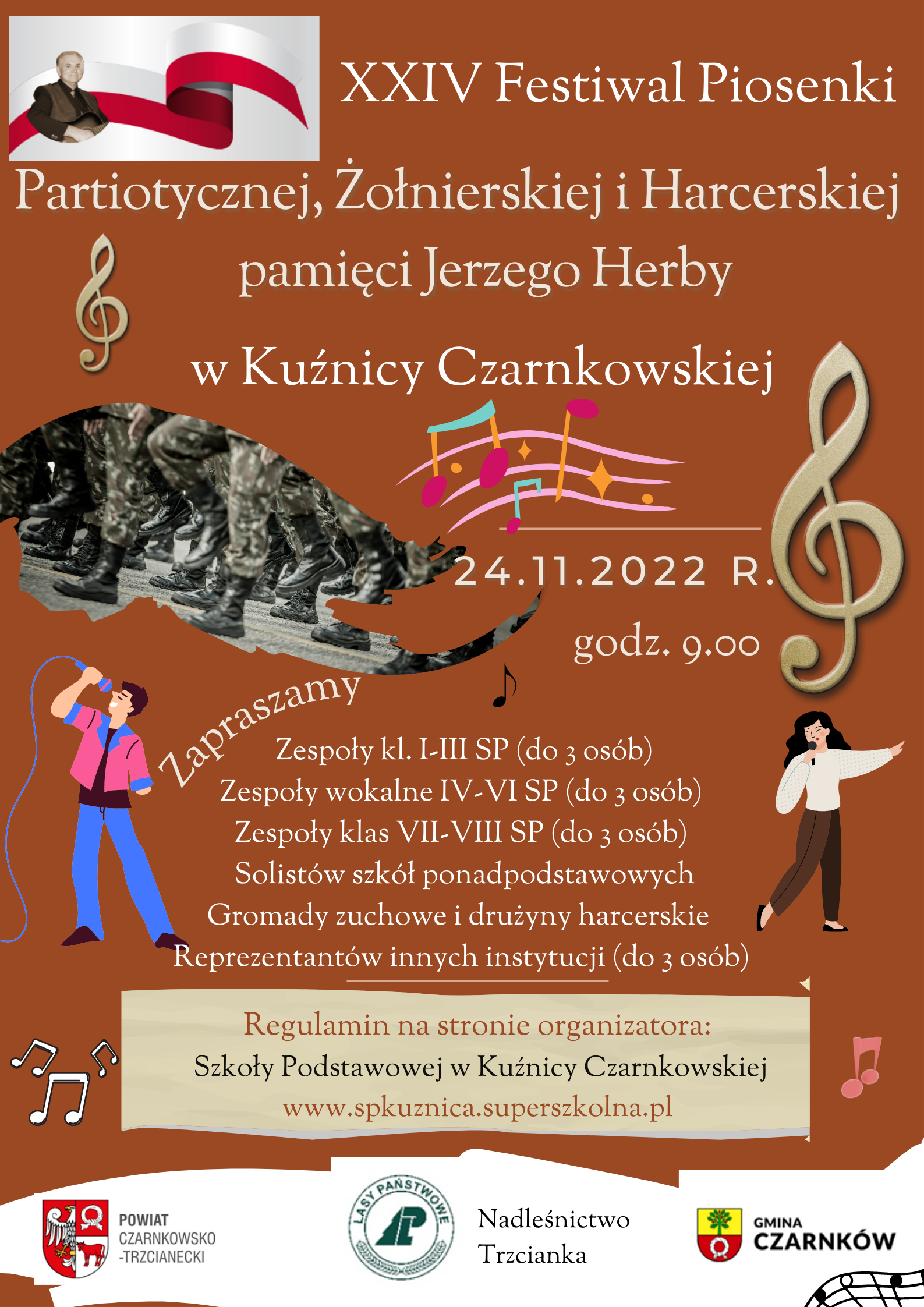 XXIV Festiwal Piosenki Patiotycznej, Żołnierskiej i Harcerskiej pamięci Jerzego Herby w Kuźnicy Czarnkowskiej Zapraszamy 24.11.2022 R. godz. 9.00 Zespoły kl. I-III SP (do 3 osób) Zespoły wokalne IV-VI SP (do 3 osób) Zespoły klas VII-VIII SP (do 3 osób) Solistów szkół ponadpodstawowych Gromady zuchowe i drużyny harcerskie Reprezentantów innych instytucji (do 3 osób) Regulamin na stronie organizatora: Szkoły Podstawowej w Kuźnicy Czarnkowskiej www.spkuznica.superszkolna.pl