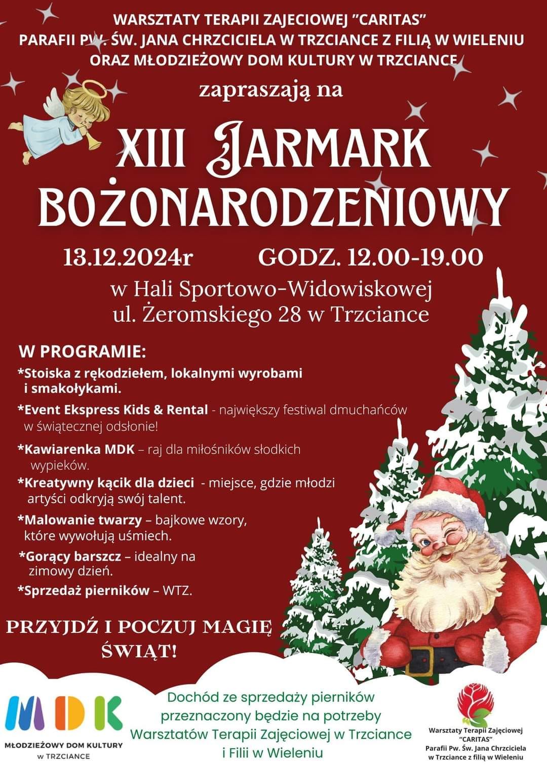 WARSZTATY TERAPII ZAJECIOWEJ "CARITAS" PARAFII PW. ŚW. JANA CHRZCICIELA W TRZCIANCE Z FILIĄ W WIELENIU ORAZ MŁODZIEŻOWY DOM KULTURY W TRZCIANCE zapraszają na&nbsp;XIII JARMARK BOŻONARODZENIOWY 13.12.2024r GODZ. 12.00-19.00 w&nbsp;Hali Sportowo-Widowiskowej ul. Żeromskiego 28 w&nbsp;Trzciance W PROGRAMIE: Stoiska z&nbsp;rękodziełem, lokalnymi wyrobami i&nbsp;smakołykami. Event Ekspress Kids & Rental - największy festiwal dmuchańc&oacute;w w&nbsp;świątecznej odsłonie! Kawiarenka MDK - raj dla miłośnik&oacute;w słodkich wypiek&oacute;w. Kreatywny kącik dla dzieci - miejsce, gdzie młodzi artyści odkryją sw&oacute;j talent. Malowanie twarzy - bajkowe wzory, kt&oacute;re wywołują uśmiech. Gorący barszcz - idealny na&nbsp;zimowy dzień. Sprzedaż piernik&oacute;w - WTZ. PRZYJDŹ I POCZUJ MAGIĘ ŚWIĄT! MDK MŁODZIEŻOWY DOM KULTURY W TRZCIANCE Doch&oacute;d ze sprzedaży piernik&oacute;w przeznaczony będzie na&nbsp;potrzeby Warsztat&oacute;w Terapii Zajęciowej w&nbsp;Trzciance i&nbsp;Filii w&nbsp;Wieleniu Warsztaty Terapii Zajęciowej "CARITAS" Parafii Pw. Św. Jana Chrzciciela w&nbsp;Trzciance z&nbsp;filią w&nbsp;Wieleniu