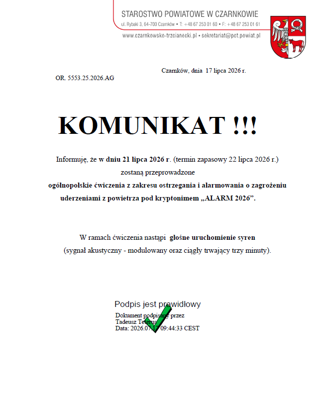 OR. 5553.25.2026.AG STAROSTWO POWIATOWE W CZARNKOWIE ul. Rybaki 3, 64-700 Czamk&oacute;w T: +48 67 253 01 60 F: +48 67 253 01 61 www.czarnkowsko-trzcianecki.pl - sekretariat@pct.powiat.pl Czamk&oacute;w, dnia 17 lipca 2026 r. KOMUNIKAT !!! Informuję, że&nbsp;w dniu 21 lipca 2026 r. (termin zapasowy 22 lipca 2026 r.) zostaną przeprowadzone og&oacute;lnopolskie ćwiczenia z&nbsp;zakresu ostrzegania i&nbsp;alarmowania o&nbsp;zagrożeniu uderzeniami z&nbsp;powietrza pod kryptonimem &bdquo;ALARM 2026&rdquo;. W ramach ćwiczenia nastąpi głośne uruchomienie syren (sygnał akustyczny - modulowany oraz&nbsp;ciągły trwający trzy minuty). Podpis jest prawidłowy Dokument podpisany przez Tadeusz Teters Data: 2026.017 09:44:33 CEST