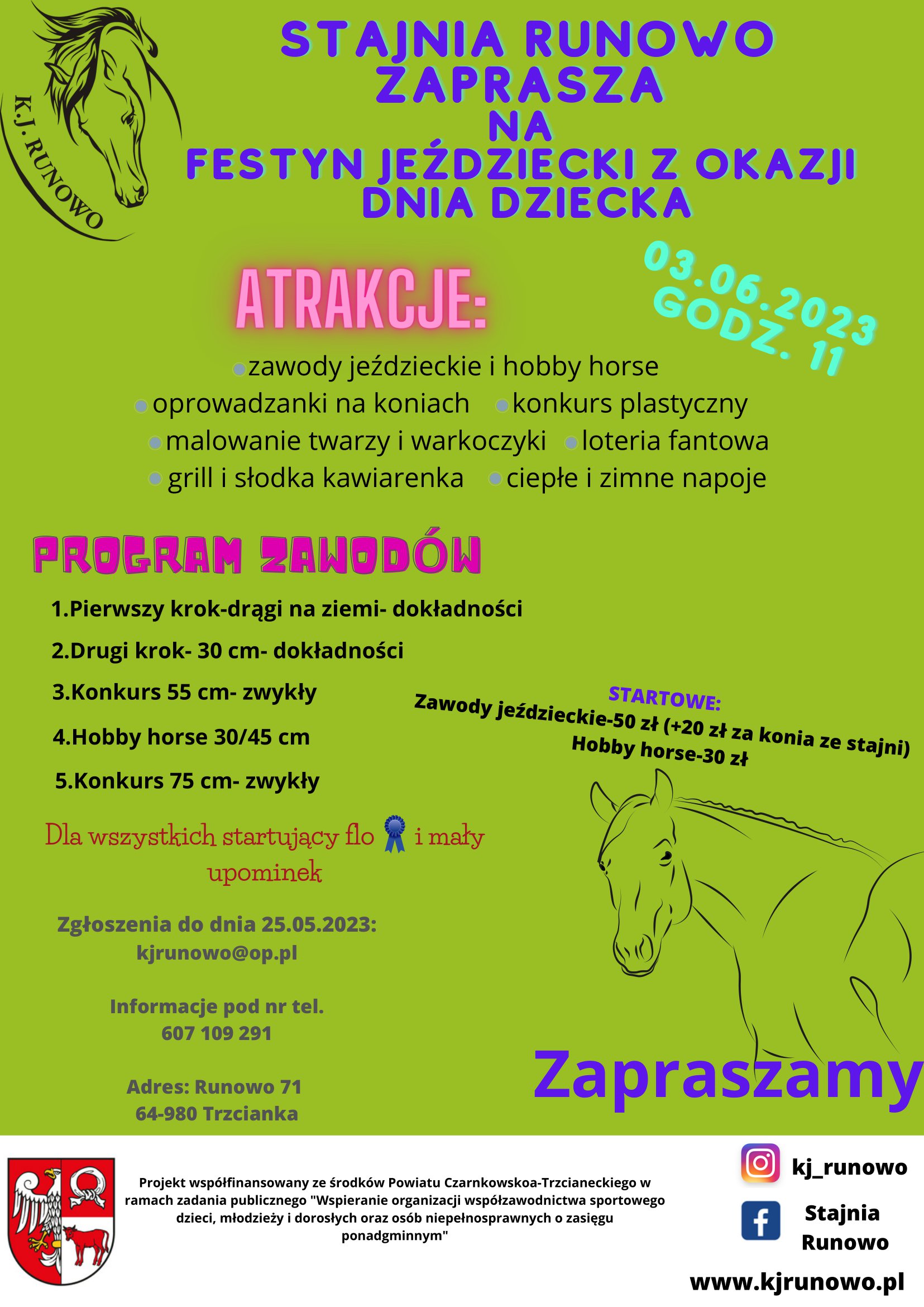 K.J. RUNOWO STAJNIA RUNOWO ZAPRASZA NA FESTYN JEŹDZIECKI Z OKAZJI DNIA DZIECKA GODZ. 11 03.06.2023 ATRAKCJE: konkurs plastyczny zawody jeździeckie i&nbsp;hobby horse oprowadzanki na&nbsp;koniach malowanie twarzy i&nbsp;warkoczyki loteria fantowa grill i&nbsp;słodka kawiarenka ciepłe i&nbsp;zimne napoje PROGRAM ZAWOD&Oacute;W 1.Pierwszy krok-drągi na&nbsp;ziemi- dokładności 2.Drugi krok- 30 cm- dokładności 3.Konkurs 55 cm- zwykły 4.Hobby horse 30/45 cm 5.Konkurs 75 cm- zwykły STARTOWE: Zawody jeździeckie-50 zł (+20 zł za konia ze stajni) Hobby horse-30 zł Dla wszystkich startujący flo i&nbsp;mały upominek Zgłoszenia do dnia 25.05.2023: kjrunowo@op.pl Informacje pod nr tel. 607 109 291 Adres: Runowo 71 64-980 Trzcianka Zapraszamy Projekt wsp&oacute;łfinansowany ze środk&oacute;w Powiatu Czarnkowsko-Trzcianeckiego w&nbsp;ramach zadania publicznego "Wspieranie organizacji wsp&oacute;łzawodnictwa sportowego dzieci, młodzieży i&nbsp;dorosłych oraz&nbsp;os&oacute;b niepełnosprawnych o&nbsp;zasięgu ponadgminnym" kj_runowo f Stajnia Runowo www.kjrunowo.pl