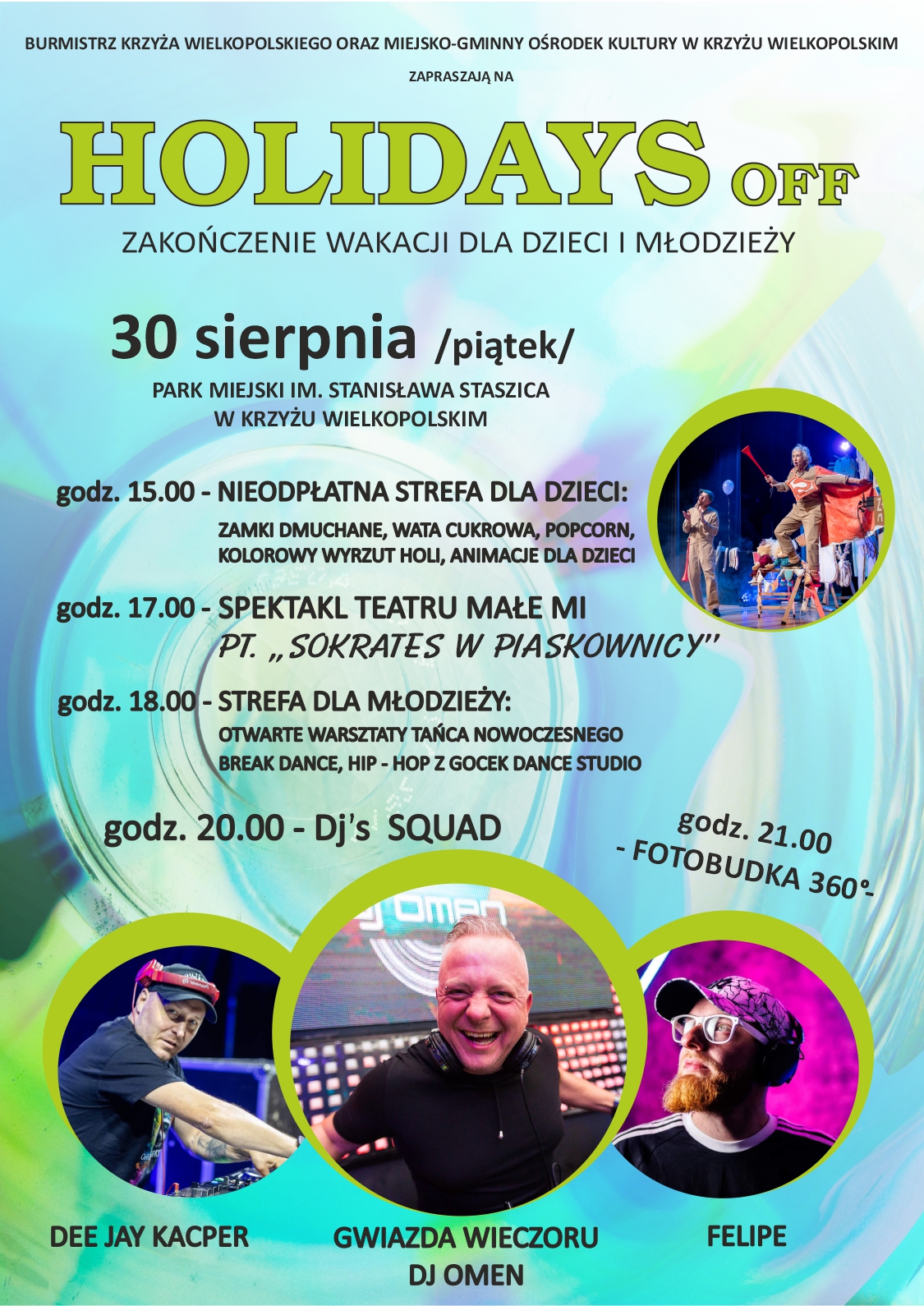 BURMISTRZ KRZYŻA WIELKOPOLSKIEGO ORAZ MIEJSKO-GMINNY OŚRODEK KULTURY W KRZYŻU WIELKOPOLSKIM ZAPRASZAJĄ NA HOLIDAYS OFF ZAKOŃCZENIE WAKACJI DLA DZIECI I MŁODZIEŻY 30 sierpnia /piątek/ PARK MIEJSKI IM. STANISŁAWA STASZICA W KRZYŻU WIELKOPOLSKIM godz. 15.00 - NIEODPŁATNA STREFA DLA DZIECI: ZAMKI DMUCHANE, WATA CUKROWA, POPCORN, KOLOROWY WYRZUT HOLI, ANIMACJE DLA DZIECI godz. 17.00-SPEKTAKL TEATRU MAŁE MI PT.,,SOKRATES W PIASKOWNICY" godz. 18.00-STREFA DLA MŁODZIEŻY: OTWARTE WARSZTATY TAŃCA NOWOCZESNEGO BREAK DANCE, HIP-HOP Z GOCEK DANCE STUDIO godz. 20.00 - Dj's SQUAD DEE JAY KACPER GWIAZDA WIECZORU DJ OMEN FELIPE godz. 21.00 - FOTOBUDKA 360&deg;