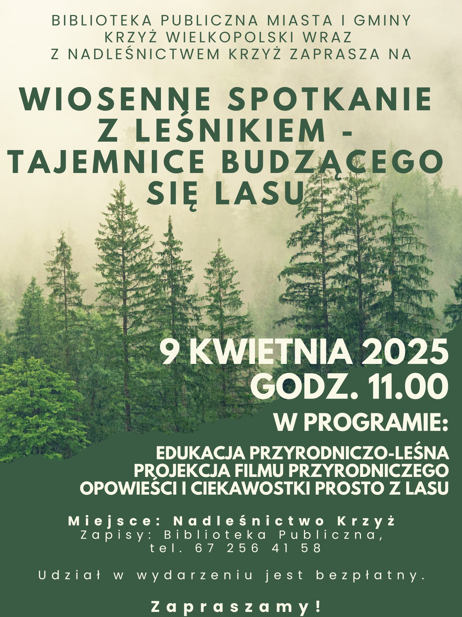 BIBLIOTEKA PUBLICZNA MIASTA I GMINY KRZYŻ WIELKOPOLSKI WRAZ Z NADLEŚNICTWEM KRZYŻ ZAPRASZA NA WIOSENNE SPOTKANIE Z LEŚNIKIEM - TAJEMNICE BUDZACEGO SIĘ LASU 9 KWIETNIA 2025 GODZ. 11.00 W PROGRAMIE: EDUKACJA PRZYRODNICZO-LEŚNA PROJEKCJA FILMU PRZYRODNICZEGO OPOWIEŚCI I CIEKAWOSTKI PROSTO Z LASU Miejsce: Nadleśnictwo Krzyż Zapisy: Biblioteka Publiczna, tel. 67 256 41 58 Udział w wydarzeniu jest bezpłatny. Zapraszamy!