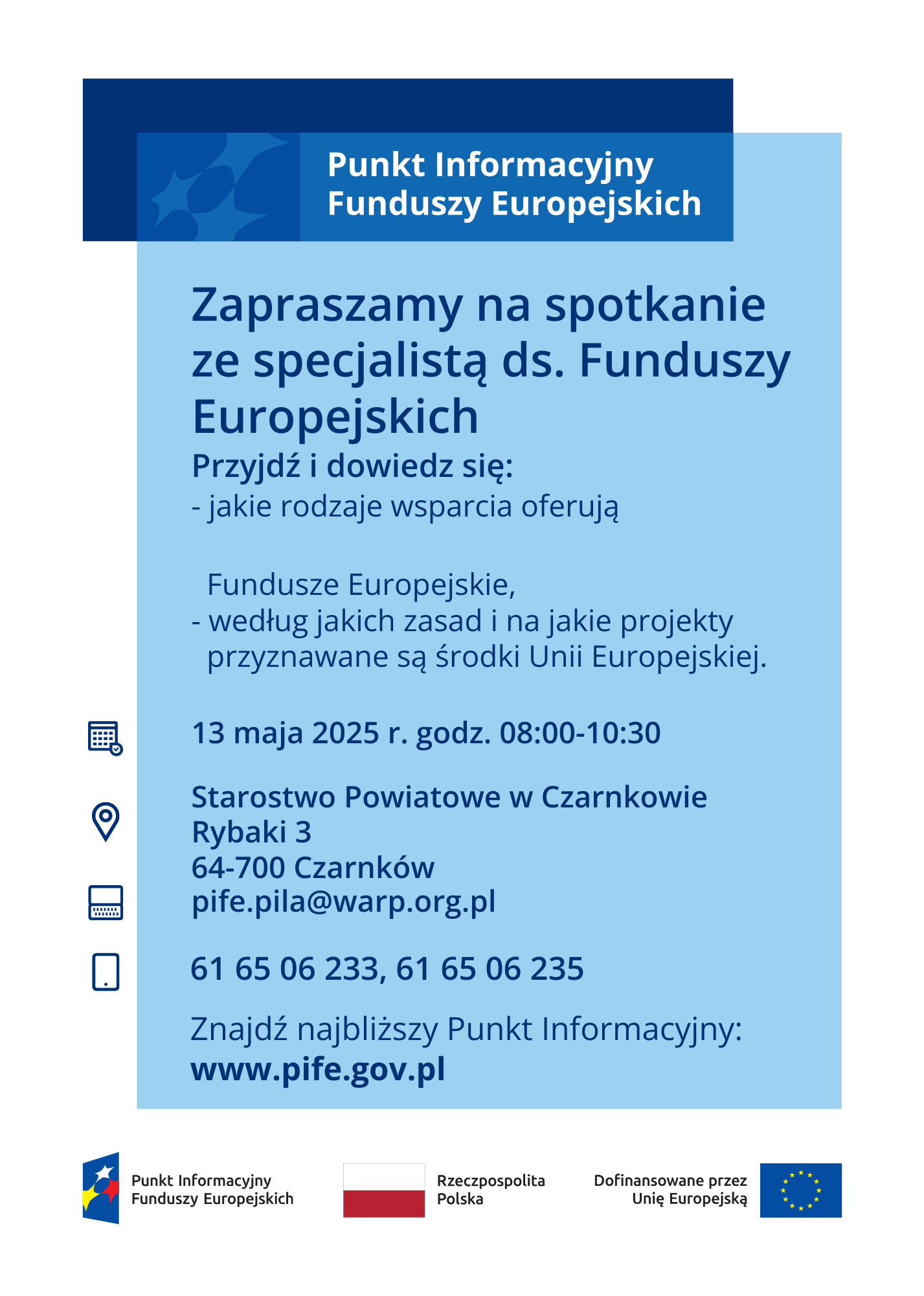 Punkt Informacyjny Funduszy Europejskich Zapraszamy na&nbsp;spotkanie ze specjalistą ds. Funduszy Europejskich Przyjdź i&nbsp;dowiedz się: - jakie rodzaje wsparcia oferują Fundusze Europejskie, według jakich zasad i&nbsp;na jakie projekty przyznawane są środki Unii Europejskiej. 13 maja 2025 r. godz. 08:00-10:30 Starostwo Powiatowe w&nbsp;Czarnkowie Rybaki 3 64-700 Czarnk&oacute;w pife.pila@warp.org.pl 61 65 06 233, 61 65 06 235 Znajdź najbliższy Punkt Informacyjny: www.pife.gov.pl Punkt Informacyjny Funduszy Europejskich Rzeczpospolita Dofinansowane przez Polska Unię Europejską