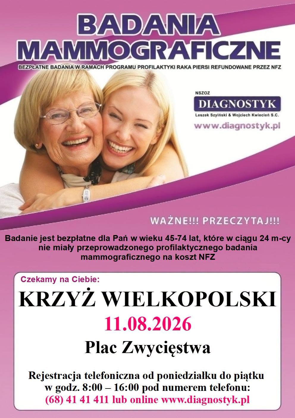 BADANIA MAMMOGRAFICZNE BEZPŁATNE BADANIA W RAMACH PROGRAMU PROFILAKTYKI RAKA PIERSI REFUNDOWANE PRZEZ NFZ NSZOZ DIAGNOSTYK Leszek Szyiński & Wojciech Kwiecień S.C. www.diagnostyk.pl WAŻNE!!! PRZECZYTAJ!!! Badanie jest bezpłatne dla Pań w&nbsp;wieku 45-74 lat, kt&oacute;re w&nbsp;ciągu 24 m-cy nie miały przeprowadzonego profilaktycznego badania mammograficznego na&nbsp;koszt NFZ Czekamy na&nbsp;Ciebie: KRZYŻ WIELKOPOLSKI 11.08.2026 Plac Zwycięstwa Rejestracja telefoniczna od poniedziałku do piątku w&nbsp;godz. 8:00 - 16:00 pod numerem telefonu: (68) 41 41 411 lub&nbsp;online www.diagnostyk.pl