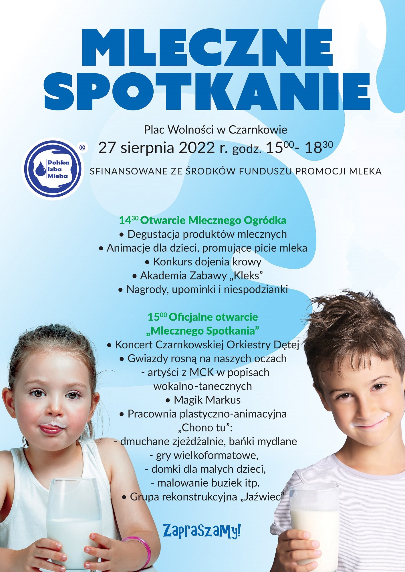 MLECZNE SPOTKANIE Polska Izba Mleka Plac Wolności w&nbsp;Czarnkowie 27 sierpnia 2022 r. godz. 15.00 - 18.30 SFINANSOWANE ZE ŚRODKÓW FUNDUSZU PROMOCJI MLEKA 14.30 Otwarcie Mlecznego Ogródka • Degustacja produktów mlecznych • Animacje dla dzieci, promujące picie mleka • Konkurs dojenia krowy • Akademia Zabawy „Kleks" • Nagrody, upominki i&nbsp;niespodzianki 15.00 Oficjalne otwarcie ,,Mlecznego Spotkania" • Koncert Czarnkowskiej Orkiestry Dętej • Gwiazdy rosną na&nbsp;naszych oczach - artyści z&nbsp;MCK w&nbsp;popisach wokalno-tanecznych • Magik Markus • Pracownia plastyczno-animacyjna ,,Chono tu": - dmuchane zjeżdżalnie, bańki mydlane - gry wielkoformatowe, - domki dla małych dzieci, - malowanie buziek itp. • Grupa rekonstrukcyjna ,,Jaźwiec Zapraszamy!