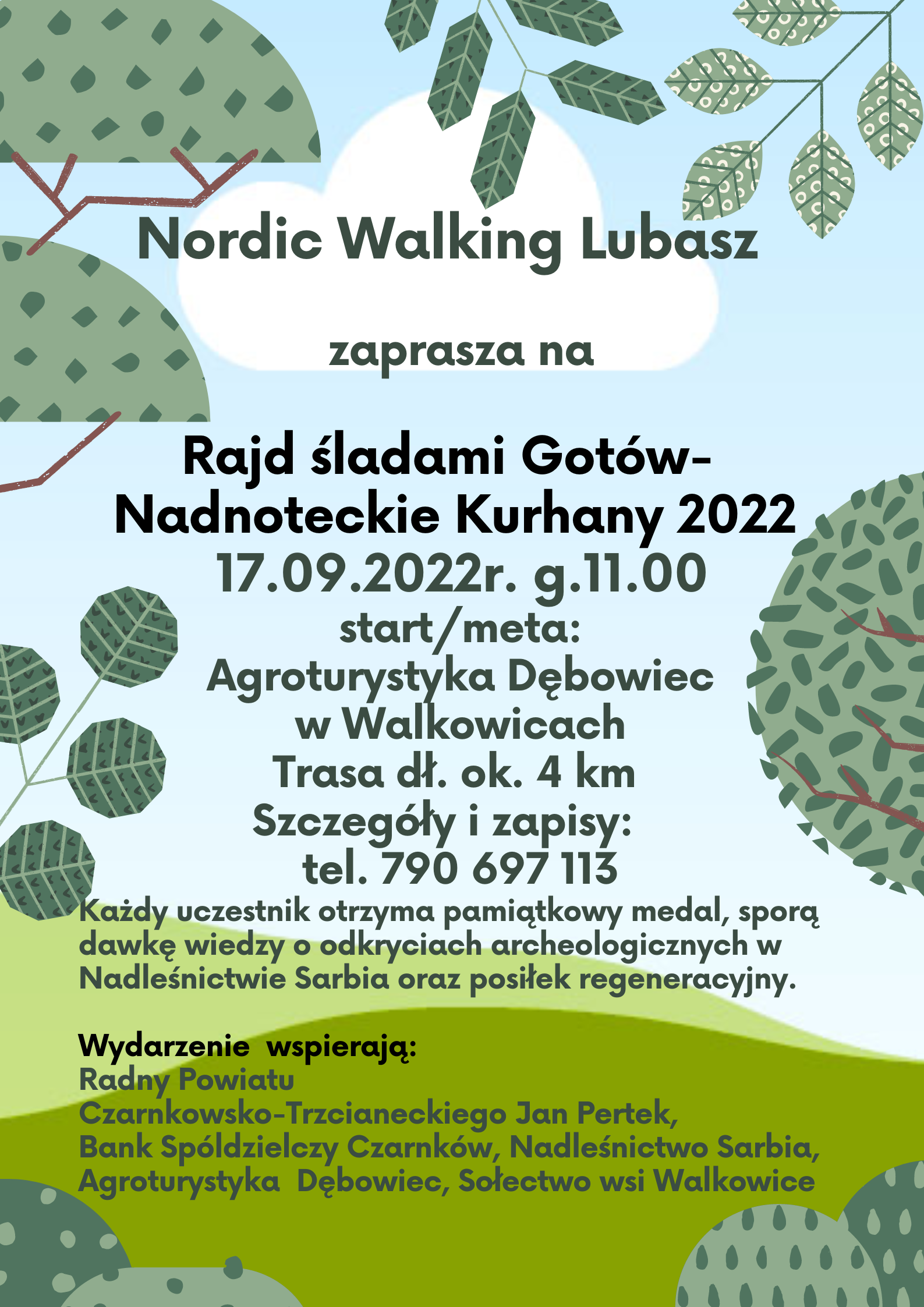 Nordic Walking Lubasz zaprasza na Rajd śladami Gotów Nadnoteckie Kurhany 2022 17.09.2022r. godzina 11.00 start i&nbsp;meta: Agroturystyka Dębowiec w Walkowicach Trasa długości około 4 km Szczegóły i zapisy: tel. 790 697 113 Każdy uczestnik otrzyma pamiątkowy medal, sporą dawkę wiedzy o odkryciach archeologicznych w Nadleśnictwie Sarbia oraz posiłek regeneracyjny. Wydarzenie wspierają: Radny Powiatu Czarnkowsko-Trzcianeckiego Jan Pertek, Bank Spółdzielczy Czarnków, Nadleśnictwo Sarbia, Agroturystyka Dębowiec, Sołectwo wsi Walkowice