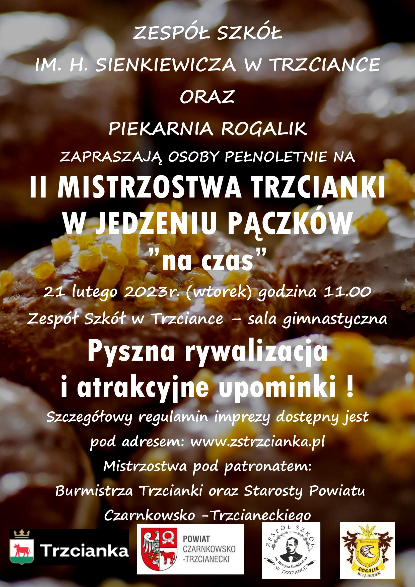 ZESP&Oacute;Ł SZK&Oacute;Ł IM. H. SIENKIEWICZA W TRZCIANCE ORAZ PIEKARNIA ROGALIK ZAPRASZAJĄ OSOBY PEŁNOLETNIE NA II MISTRZOSTWA TRZCIANKI W JEDZENIU PĄCZK&Oacute;W &bdquo;na czas" 21 lutego 2023r. (wtorek) godzina 11.00 Zesp&oacute;ł Szk&oacute;ł w&nbsp;Trzciance sala gimnastyczna Pyszna rywalizacja i&nbsp;atrakcyjne upominki! Szczeg&oacute;łowy regulamin imprezy dostępny jest pod adresem: www.zstrzcianka.pl Mistrzostwa pod patronatem: Burmistrza Trzcianki oraz&nbsp;Starosty Powiatu Czarnkowsko -Trzcianeckiego
