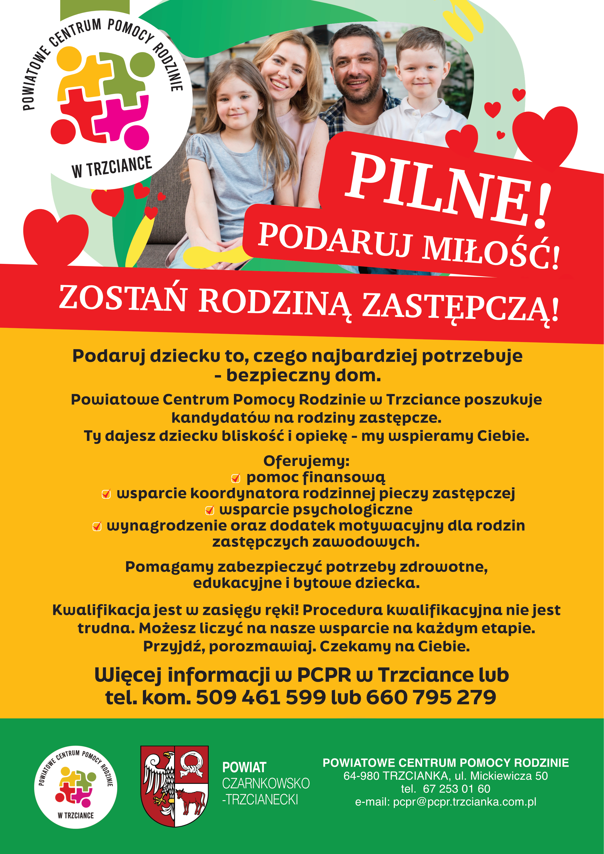 POWIATOWE CENTRUM POMOCY RODZINIE W TRZCIANCE PILNE! PODARUJ MIŁOŚĆ! ZOSTAŃ RODZINĄ ZASTĘPCZĄ! Podaruj dziecku to, czego najbardziej potrzebuje - bezpieczny dom. Powiatowe Centrum Pomocy Rodzinie w&nbsp;Trzciance poszukuje kandydat&oacute;w na&nbsp;rodziny zastępcze. Ty dajesz dziecku bliskość i&nbsp;opiekę - my wspieramy Ciebie. Oferujemy: - pomoc finansową - wsparcie koordynatora rodzinnej pieczy zastępczej - wsparcie psychologiczne - wynagrodzenie oraz&nbsp;dodatek motywacyjny dla rodzin zastępczych zawodowych. Pomagamy zabezpieczyć potrzeby zdrowotne, edukacyjne i&nbsp;bytowe dziecka. Kwalifikacja jest w&nbsp;zasięgu ręki! Procedura kwalifikacyjna nie jest trudna. Możesz liczyć na&nbsp;nasze wsparcie na&nbsp;każdym etapie. Przyjdź, porozmawiaj. Czekamy na&nbsp;Ciebie. POWIATOWE Więcej informacji w&nbsp;PCPR w&nbsp;Trzciance lub&nbsp;tel. kom. 509 461 599 lub&nbsp;660 795 279 CENTRUM POMOCY RODZINIE POWIAT CZARNKOWSKO -TRZCIANECKI POWIATOWE CENTRUM POMOCY RODZINIE W TRZCIANCE  64-980 TRZCIANKA, ul. Mickiewicza 50 tel. 67 253 01 60 e-mail: pcpr@pcpr.trzcianka.com.pl