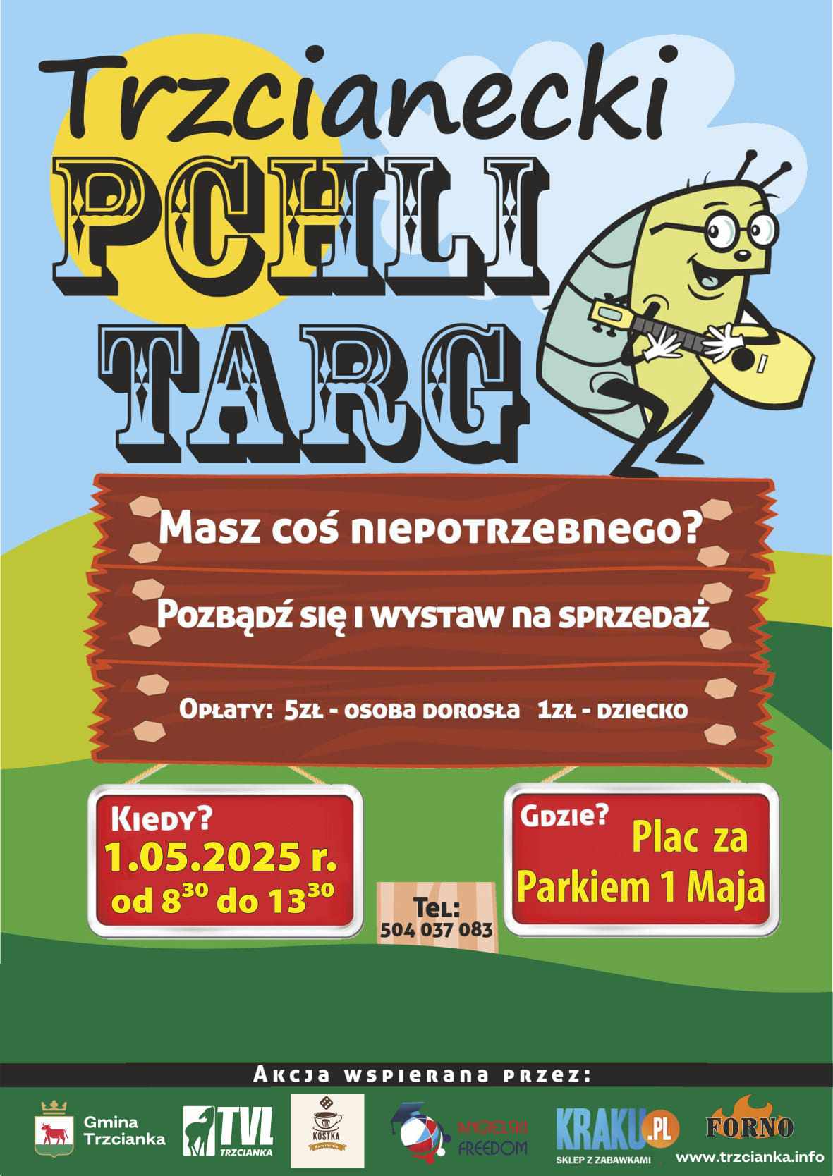 Trzcianecki PCHLI TARG Masz coś niepotrzebnego? Pozbądź się i&nbsp;wystaw na&nbsp;sprzedaż OPŁATY: 5ZŁ - OSOBA DOROSŁA 1ZŁ DZIECKO KIEDY? 1.05.2025 r. od 8:30 do 13:30 Gdzie? Plac za Parkiem 1 Maja Tel: 504 037 083 Akcja wspierana przez: Gmina Trzcianka TVL TRZCIANKA KOSTKA kawiarnia FREEDOM KRAKU.PL SKLEP Z ZABAWKAMI FORNO www.trzcianka.info