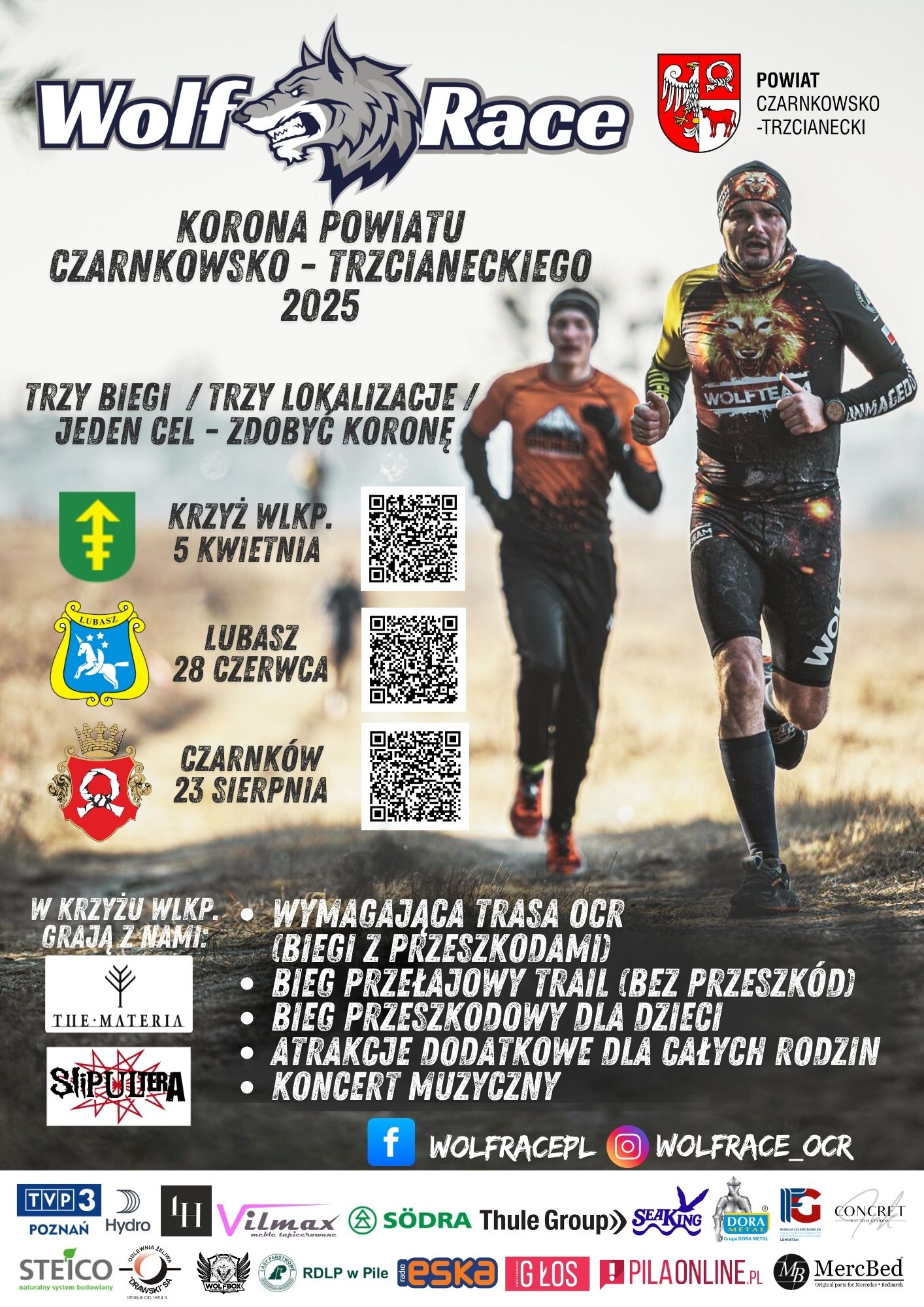 Wolf Race KORONA POWIATU CZARNKOWSKO-TRZCIANECKIEGO 2025 TRZY BIEGI / TRZY LOKALIZACJE / JEDEN CEL-ZDOBYĆ KORONĘ KRZYŻ WLKP. 5 KWIETNIA LUBASZ 28 CZERWCA CZARNKÓW 23 SIERPNIA POWIAT CZARNKOWSKO-TRZCIANECKI WYMAGAJĄCA TRASA OCR (BIEGI Z PRZESZKODAMI) BIEG PRZEŁAJOWY TRAIL (BEZ PRZESZKÓD) BIEG PRZESZKODOWY DLA DZIECI ATRAKCJE DODATKOWE DLA CAŁYCH RODZIN KONCERT MUZYCZNY W KRZYŻU WLKP. GRAJA Z NAMI: THE MATERIA SLIPULTERA