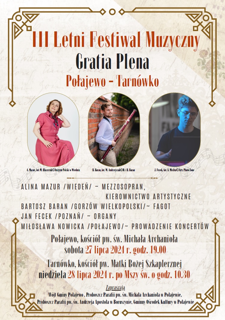 III Letni Festiwal Muzyczny Gratia Plena Połajewo - Tarnówko A. Mazur, fot. M. Błaszczuk lnstytut Polski w Wiedniu B. Baran, fot. W. Andrzejczak D. i B. Baran J. Fecek, fot. A. Michta Arts Photo Zone ALINA MAZUR /WIEDEŃ/~ MEZZOSOPRAN, KIEROWNICTWO ARTYSTYCZNE BARTOSZ BARAN /GORZÓW WIELKOPOLSKI/~ FAGOT JAN FECEK /POZNAŃ/ ~ ORGANY MIŁOSŁAWA NOWICKA /POŁAJEWO/~ PROWADZENIE KONCERTÓW Połajewo, kościół pw. św. Michała Archanioła sobota 27 lipca 2024 r. godz. 19.00 Tarnówko, kościół pw. Matki Bożej Szkaplerznej niedziela 28 lipca 2024 r. po Mszy św. o godz. 10.30 Zapraszają Wójt Gminy Połajewo, Proboszcz Parafii pw. św. Michała Archanioła w Połajewie, Proboszcz Parafii pw. św. Andrzeja Apostoła w Boruszynie, Gminny Ośrodek Kultury w Połajewie