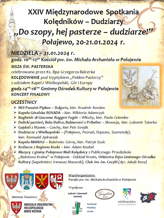 XXIV Międzynarodowe Spotkania Kolędnik&oacute;w - Dudziarzy "Do szopy, hej pasterze &ndash; dudziarze!" Połajewo, 20-21.01.2024 r. NIEDZIELA 21.01.2024 r. godz. 10.30-12.30 Kości&oacute;ł pw. św. Michała Archanioła w&nbsp;Połajewie MSZA ŚW. PASTERSKA celebrowana przez Ks. Bpa Grzegorza Balcerka KOLĘDOWANIE pod tryptykiem "Pokłon Pasterzy" z&nbsp;udziałem Kapel z&nbsp;Wielkopolski, G&oacute;r i&nbsp;Europy godz.14.00-16.00 Gminny Ośrodek Kultury w&nbsp;Połajewie KONCERT FINAŁOWY UCZESTNICY - NUI Panaiot Pipkov - Bułgaria, kier. Krasimir Kondov - Kapela G&oacute;ralska ROSADA - kier. Wiktoria Adamczyk - Bagheter di Giacomo Ruggeri Fag&ograve;t - Włochy, kier. Paolo Colombo - Dulick&iacute; pastieri, Bela-Dul&iacute;ce, Babiarovci z&nbsp;Pribeliec - Słowacja, kier. Lubomir Tatarka - Gajdo&scaron;i z&nbsp;Vizovic - Czechy, kier. Petr Sovj&aacute;k - Dudziarze z&nbsp;Wielkopolski - (Połajewo, Poznań, Stęszew, Szamotuły), kier. Romuald Jędraszak - Kapela MANUGI - Buk&oacute;wiec G&oacute;rny, kier. Patryk Szulc - Koźlarze z&nbsp;Regionu Kozła - kier. Adam Knobel - Muzycy z&nbsp;gminy Połajewo: Mali Kolędnicy z&nbsp;Publicznego Przedszkola ,,Baśniowa Kraina" w&nbsp;Połajewie - Oddział Krosin, Orkiestra Dęta Gminnego Ośrodka Kultury (kapelmistrz Ireneusz Mazurek), Ch&oacute;r im. św. Cecylii (dyr. Jakub Koza) Patronat honorowy: MARSZAŁEK WOJEW&Oacute;DZTWA WIELKOPOLSKIEGO MAREK WOŹNIAK Wsp&oacute;łorganizator: Parafia pw. św. Michała Archanioła w&nbsp;Połajewie Wsp&oacute;łpraca: Izabela i&nbsp;Ziemowit Surmela STOMARY Fundacja Pluribus Unum Gorzelnia 505 wielkopolska kultura u podstaw