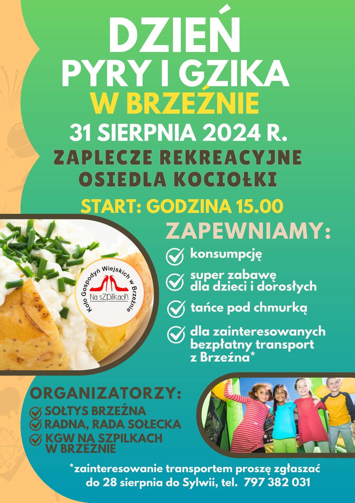 DZIEŃ PYRY I GZIKA W BRZEZNIE 31 SIERPNIA 2024 R. Koło Gospodyń Wiejskich w&nbsp;Brzeźnie Na Szpilkach ZAPLECZE REKREACYJNE OSIEDLA KOCIOŁKI START: GODZINA 15.00 ZAPEWNIAMY: konsumpcję super zabawę dla dzieci i&nbsp;dorosłych tańce pod chmurką dla zainteresowanych bezpłatny transport z&nbsp;Brzeźna* ORGANIZATORZY: SOŁTYS BRZEŹNA RADNA, RADA SOŁECKA KGW NA SZPILKACH W BRZEZNIE *zainteresowanie transportem proszę zgłaszać do 28 sierpnia do Sylwii, tel. 797 382 031