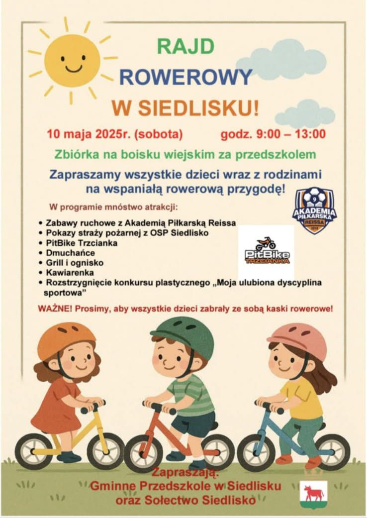 RAJD ROWEROWY W SIEDLISKU! 10 maja 2025r. (sobota) godz. 9:00-13:00 Zbi&oacute;rka na&nbsp;boisku wiejskim za przedszkolem Zapraszamy wszystkie dzieci wraz z&nbsp;rodzinami na&nbsp;wspaniałą rowerową przygodę! W programie mn&oacute;stwo atrakcji: Zabawy ruchowe z&nbsp;Akademią Piłkarską Reissa Pokazy straży pożarnej z&nbsp;OSP Siedlisko PitBike Trzcianka Dmuchańce Grill i&nbsp;ognisko Kawiarenka Rozstrzygnięcie konkursu plastycznego ,,Moja ulubiona dyscyplina sportowa" WAŻNE! Prosimy, aby wszystkie dzieci zabrały ze sobą kaski rowerowe! Zapraszają Gminne Przedszkole w&nbsp;Siedlisku oraz&nbsp;Sołectwo Siedlisko