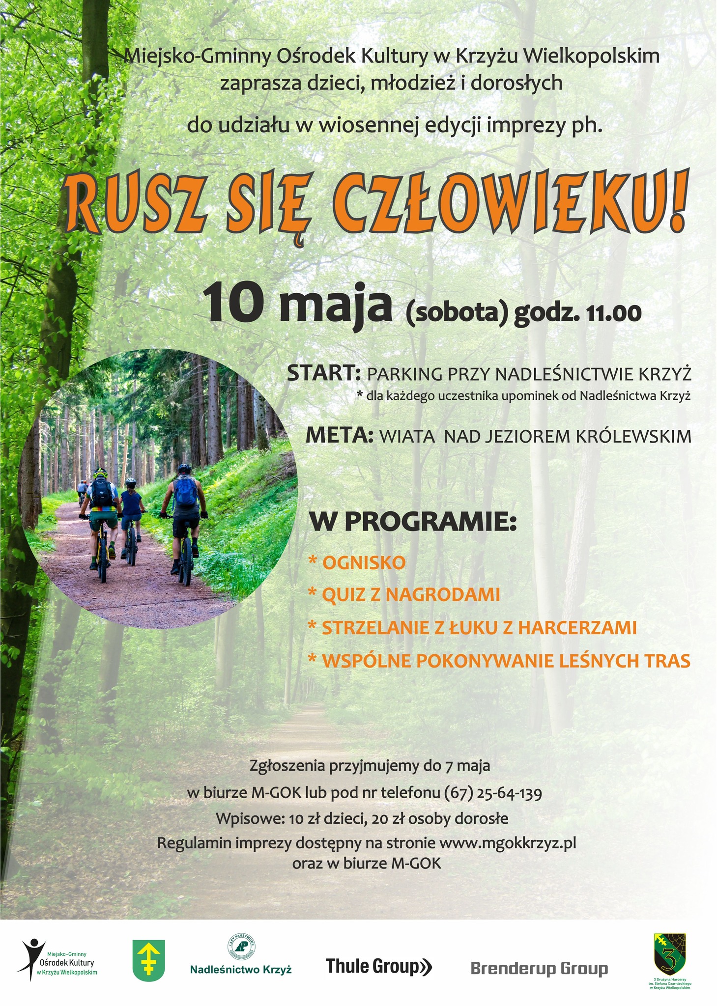 Miejsko-Gminny Ośrodek Kultury w&nbsp;Krzyżu Wielkopolskim zaprasza dzieci, młodzież i&nbsp;dorosłych do udziału w&nbsp;wiosennej edycji imprezy ph. RUSZ SIĘ CZŁOWIEKU! 10 maja (sobota) godz. 11.00 START: PARKING PRZY NADLEŚNICTWIE KRZYŻ dla każdego uczestnika upominek od Nadleśnictwa Krzyż META: WIATA NAD JEZIOREM KR&Oacute;LEWSKIM Miejsko-Gminny Ośrodek Kultury w&nbsp;Krzyżu Wielkopolskim W PROGRAMIE: OGNISKO QUIZ Z NAGRODAMI STRZELANIE Z ŁUKU Z HARCERZAMI WSP&Oacute;LNE POKONYWANIE LEŚNYCH TRAS Zgłoszenia przyjmujemy do 7 maja w&nbsp;biurze M-GOK lub&nbsp;pod nr telefonu (67) 25-64-139 Wpisowe: 10 zł dzieci, 20 zł osoby dorosłe Regulamin imprezy dostępny na&nbsp;stronie www.mgokkrzyz.pl oraz&nbsp;w biurze M-GOK