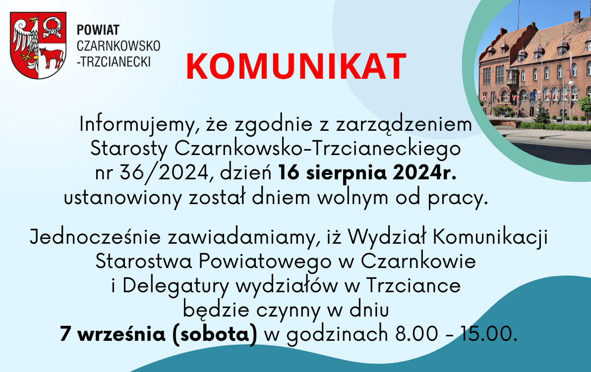 Powiat Czarnkowsko-Trzcianecki Komunikat Informujemy, że&nbsp;zgodnie z&nbsp;zarządzeniem Starosty Czarnkowsko-Trzcianeckiego nr 36/2024, dzień 16 sierpnia 2024r. ustanowiony został dniem wolnym od pracy. Jednocześnie zawiadamiamy, iż Wydział Komunikacji Starostwa Powiatowego w&nbsp;Czarnkowie i&nbsp;Delegatury wydział&oacute;w w&nbsp;Trzciance będzie czynny w&nbsp;dniu 7 września (sobota) w&nbsp;godzinach 8.00-15.00