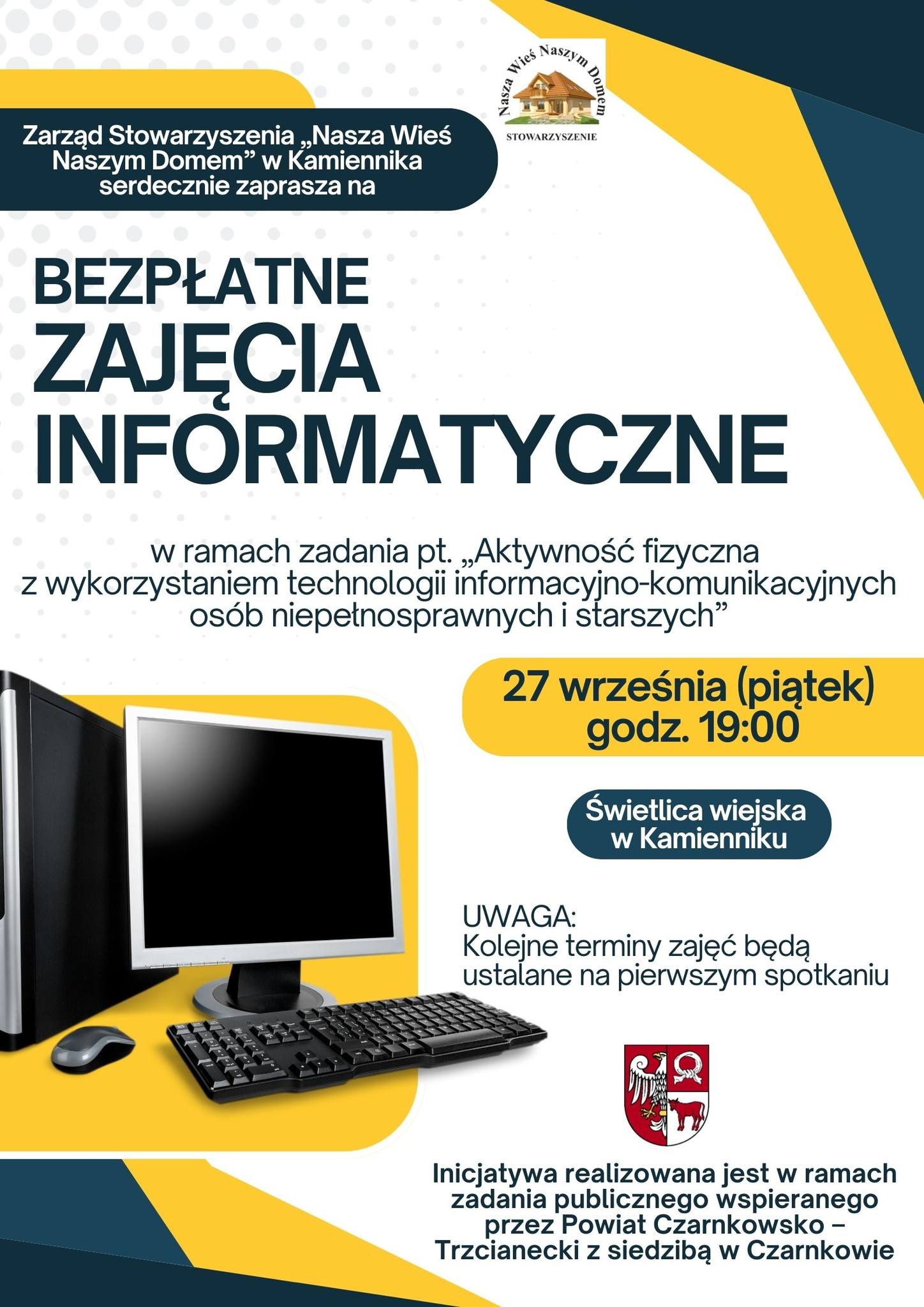 Nasza Wieś Naszym Domem Stowarzyszenie Zarząd Stowarzyszenia „Nasza Wieś Naszym Domem" w Kamienniku serdecznie zaprasza na BEZPŁATNE ZAJĘCIA INFORMATYCZNE w ramach zadania pt. „Aktywność fizyczna z wykorzystaniem technologii informacyjno-komunikacyjnych osób niepełnosprawnych i starszych" 27 września (piątek) godz. 19:00 Świetlica wiejska w Kamienniku UWAGA: Kolejne terminy zajęć będą ustalane na pierwszym spotkaniu Inicjatywa realizowana jest w ramach zadania publicznego wspieranego przez Powiat Czarnkowsko - Trzcianecki z siedzibą w Czarnkowie