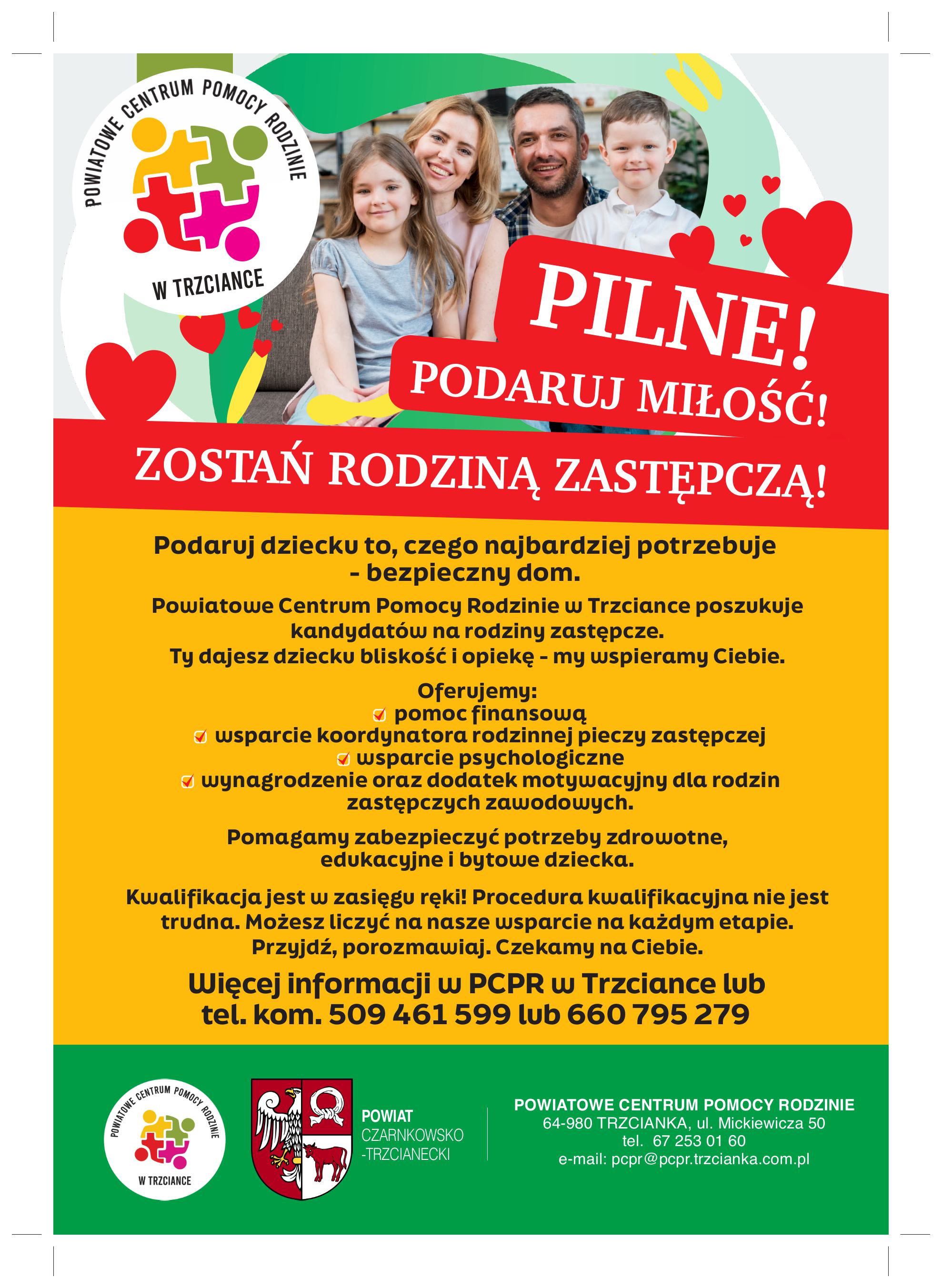 CENTRUM POWIATOWE POMOCY RODZINIE W TRZCIANCE PILNE! PODARUJ MIŁOŚĆ! ZOSTAŃ RODZINĄ ZASTĘPCZĄ! Podaruj dziecku to, czego najbardziej potrzebuje - bezpieczny dom. Powiatowe Centrum Pomocy Rodzinie w&nbsp;Trzciance poszukuje kandydat&oacute;w na&nbsp;rodziny zastępcze. Ty dajesz dziecku bliskość i&nbsp;opiekę - my wspieramy Ciebie. Oferujemy: pomoc finansową, wsparcie koordynatora rodzinnej pieczy zastępczej, wsparcie psychologiczne, wynagrodzenie oraz&nbsp;dodatek motywacyjny dla rodzin zastępczych zawodowych. Pomagamy zabezpieczyć potrzeby zdrowotne, edukacyjne i&nbsp;bytowe dziecka. Kwalifikacja jest w&nbsp;zasięgu ręki! Procedura kwalifikacyjna nie jest trudna. Możesz liczyć na&nbsp;nasze wsparcie na&nbsp;każdym etapie. Przyjdź, porozmawiaj. Czekamy na&nbsp;Ciebie. Więcej informacji w&nbsp;PCPR w&nbsp;Trzciance lub&nbsp;tel. kom. 509 461 599 lub&nbsp;660 795 279 POWIATOWE CENTRUM POMOCY W TRZCIANCE RODZINIE POWIAT CZARNKOWSKO -TRZCIANECKI POWIATOWE CENTRUM POMOCY RODZINIE 64-980 TRZCIANKA, ul. Mickiewicza 50 tel. 67 253 01 60 e-mail: pcpr@pcpr.trzcianka.com.pl