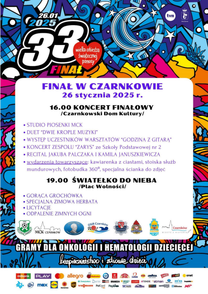 26.01. 2025 33 Wielka Orkiestra Świątecznej Pomocy FINAŁ FINAŁ W CZARNKOWIE 26 stycznia 2025 r. 16.00 KONCERT FINAŁOWY /Czarnkowski Dom Kultury/ STUDIO PIOSENKI MCK DUET "DWIE KROPLE MUZYKI" WYSTĘP UCZESTNIK&Oacute;W WARSZTAT&Oacute;W "GODZINA Z GITARA" KONCERT ZESPOŁU "ZARYS" ze Szkoły Podstawowej nr 2 RECITAL JAKUBA PALCZAKA I KAMILA JANUSZKIEWICZA wydarzenia towarzyszące: kawiarenka z&nbsp;ciastami, stoiska służb mundurowych, fotobudka 360&deg;, specjalna ścianka do zdjęć 19.00 ŚWIATEŁKO DO NIEBA /Plac Wolności/ GORĄCA GROCH&Oacute;WKA SPECJALNA ZIMOWA HERBATA LICYTACJE ODPALENIE ZIMNYCH OGNI OSIR Czarnk&oacute;w Czarnk&oacute;w MCK CZARNK&Oacute;W MORSY GRAMY DLA ONKOLOGII I HEMATOLOGII DZIECIĘCEJ bezpieczeństwo i&nbsp;zdrowie dzieci