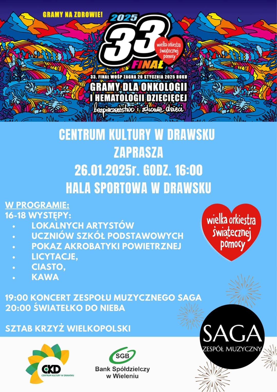 GRAMY NA ZDROWIE! 2025 33 Wielka Orkiestra Świątecznej Pomocy FINAŁ 33. FINAŁ WOŚP ZAGRA 26 STYCZNIA 2025 ROKU GRAMY DLA ONKOLOGII I HEMATOLOGII DZIECIĘCEJ bezpieczeństwo i&nbsp;zdrowie dzieci CENTRUM KULTURY W DRAWSKU ZAPRASZA 26.01.2025r. GODZ. 16:00 HALA SPORTOWA W DRAWSKU W PROGRAMIE: 16-18 WYSTĘPY: LOKALNYCH ARTYST&Oacute;W UCZNI&Oacute;W SZK&Oacute;Ł PODSTAWOWYCH POKAZ AKROBATYKI POWIETRZNEJ LICYTACJE, CIASTO, KAWA 19:00 KONCERT ZESPOŁU MUZYCZNEGO SAGA 20:00 ŚWIATEŁKO DO NIEBA SZTAB KRZYŻ WIELKOPOLSKI wielka orkiestra świątecznej pomocy CKD CENTRUM KULTURY W DRAWSKU SGB Bank Sp&oacute;łdzielczy w&nbsp;Wieleniu SAGA ZESP&Oacute;Ł MUZYCZNY