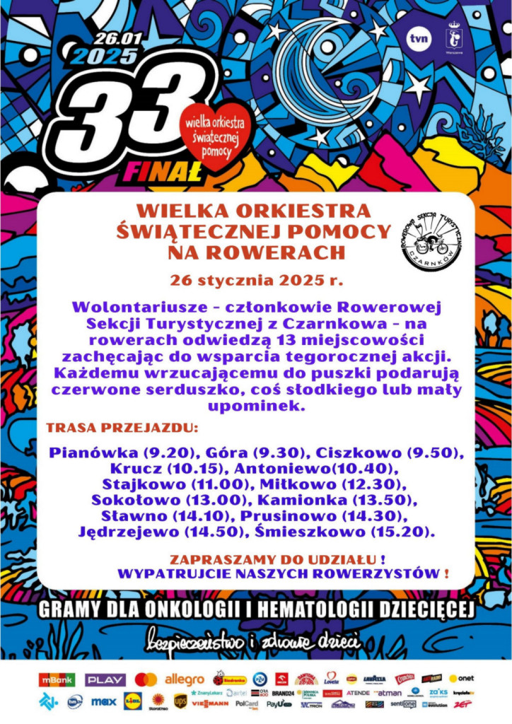tvn 26.01.2025 33 Wielka Orkiestra Świątecznej Pomocy FINAŁ WIELKA ORKIESTRA ŚWIĄTECZNEJ POMOCY NA ROWERACH 26 stycznia 2025 r. ROWEROWA SEKCJA TURYSTYCZNA Wolontariusze - członkowie Rowerowej Sekcji Turystycznej z&nbsp;Czarnkowa - na&nbsp;rowerach odwiedzą 13 miejscowości zachęcając do wsparcia tegorocznej akcji. Każdemu wrzucającemu do puszki podarują czerwone serduszko, coś słodkiego lub&nbsp;mały upominek. TRASA PRZEJAZDU: Pian&oacute;wka (9.20), G&oacute;ra (9.30), Ciszkowo (9.50), Krucz (10.15), Antoniewo(10.40), Stajkowo (11.00), Miłkowo (12.30), Sokołowo (13.00), Kamionka (13.50), Sławno (14.10), Prusinowo (14.30), Jędrzejewo (14.50), Śmieszkowo (15.20). ZAPRASZAMY DO UDZIAŁU ! WYPATRUJCIE NASZYCH ROWERZYST&Oacute;W! GRAMY DLA ONKOLOGII I HEMATOLOGII DZIECIĘCEJ bezpieczeństwo i&nbsp;zdrowie dzieci